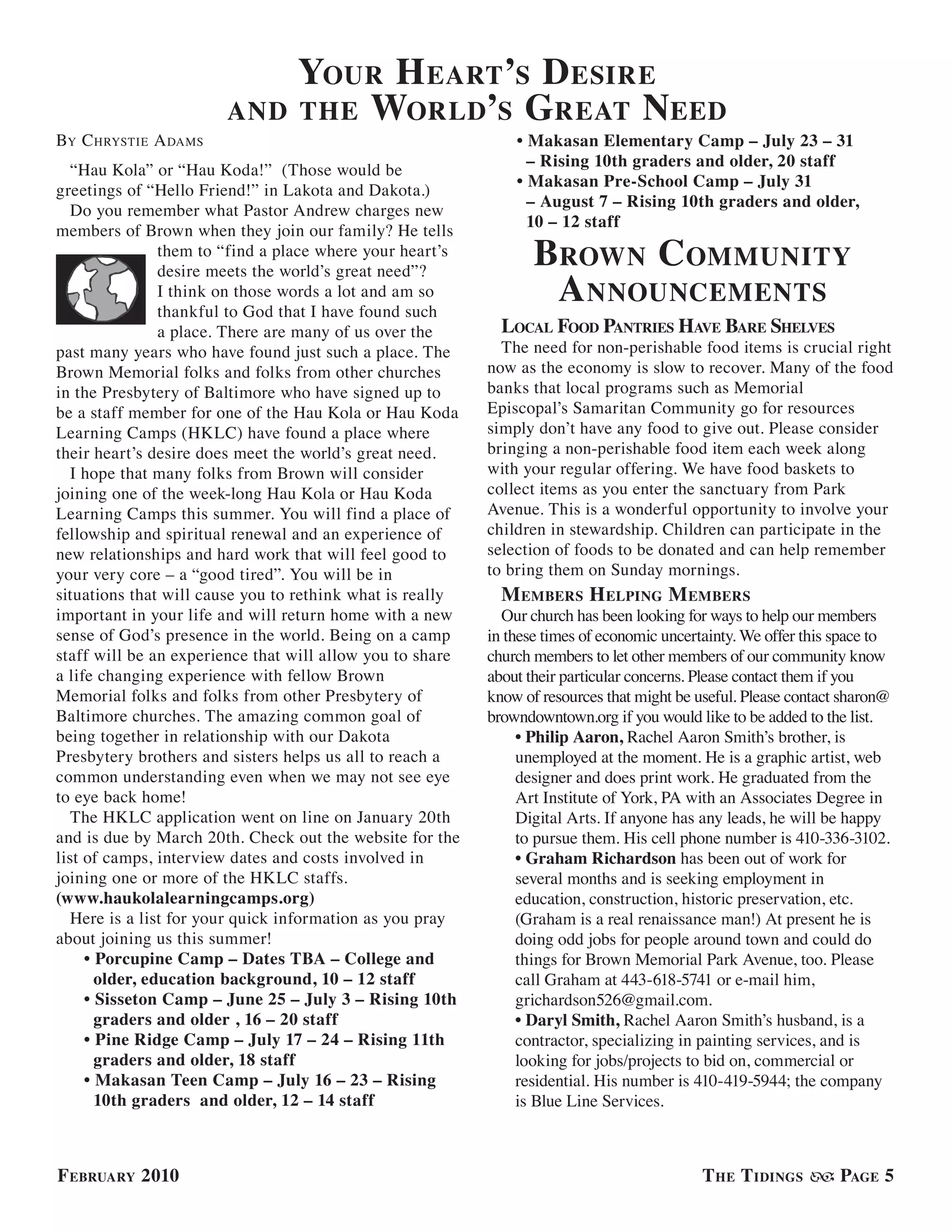 your h eart’s d esire
                       and the world’s G reat need
BY c hrYsTie a dams                                            • Makasan Elementary Camp – July 23 – 31
                                                                 – Rising 10th graders and older, 20 staff
   “Hau Kola” or “Hau Koda!” (Those would be
                                                               • Makasan Pre-School Camp – July 31
greetings of “Hello Friend!” in Lakota and Dakota.)
                                                                 – August 7 – Rising 10th graders and older,
   Do you remember what Pastor Andrew charges new
                                                                 10 – 12 staff
members of Brown when they join our family? He tells
                them to “find a place where your heart’s
                                                                  brown community
                                                                   a nnouncements
                desire meets the world’s great need”?
                I think on those words a lot and am so
                thankful to God that I have found such
                a place. There are many of us over the       local food Pantries have bare shelves
past many years who have found just such a place. The        The need for non-perishable food items is crucial right
Brown Memorial folks and folks from other churches         now as the economy is slow to recover. Many of the food
in the Presbytery of Baltimore who have signed up to       banks that local programs such as Memorial
be a staff member for one of the Hau Kola or Hau Koda      Episcopal’s Samaritan Community go for resources
Learning Camps (HKLC) have found a place where             simply don’t have any food to give out. Please consider
their heart’s desire does meet the world’s great need.     bringing a non-perishable food item each week along
   I hope that many folks from Brown will consider         with your regular offering. We have food baskets to
joining one of the week-long Hau Kola or Hau Koda          collect items as you enter the sanctuary from Park
Learning Camps this summer. You will find a place of       Avenue. This is a wonderful opportunity to involve your
fellowship and spiritual renewal and an experience of      children in stewardship. Children can participate in the
new relationships and hard work that will feel good to     selection of foods to be donated and can help remember
your very core – a “good tired”. You will be in            to bring them on Sunday mornings.
situations that will cause you to rethink what is really     m embers h elPinG m embers
important in your life and will return home with a new       Our church has been looking for ways to help our members
sense of God’s presence in the world. Being on a camp      in these times of economic uncertainty. We offer this space to
staff will be an experience that will allow you to share   church members to let other members of our community know
a life changing experience with fellow Brown               about their particular concerns. Please contact them if you
Memorial folks and folks from other Presbytery of          know of resources that might be useful. Please contact sharon@
Baltimore churches. The amazing common goal of             browndowntown.org if you would like to be added to the list.
being together in relationship with our Dakota                  • Philip Aaron, Rachel Aaron Smith’s brother, is
Presbytery brothers and sisters helps us all to reach a         unemployed at the moment. He is a graphic artist, web
common understanding even when we may not see eye               designer and does print work. He graduated from the
to eye back home!                                               Art Institute of York, PA with an Associates Degree in
   The HKLC application went on line on January 20th            Digital Arts. If anyone has any leads, he will be happy
and is due by March 20th. Check out the website for the         to pursue them. His cell phone number is 410-336-3102.
list of camps, interview dates and costs involved in            • Graham Richardson has been out of work for
joining one or more of the HKLC staffs.                         several months and is seeking employment in
(www.haukolalearningcamps.org)                                  education, construction, historic preservation, etc.
   Here is a list for your quick information as you pray        (Graham is a real renaissance man!) At present he is
about joining us this summer!                                   doing odd jobs for people around town and could do
     • Porcupine Camp – Dates TBA – College and                 things for Brown Memorial Park Avenue, too. Please
       older, education background, 10 – 12 staff               call Graham at 443-618-5741 or e-mail him,
     • Sisseton Camp – June 25 – July 3 – Rising 10th           grichardson526@gmail.com.
       graders and older , 16 – 20 staff                        • Daryl Smith, Rachel Aaron Smith’s husband, is a
     • Pine Ridge Camp – July 17 – 24 – Rising 11th             contractor, specializing in painting services, and is
       graders and older, 18 staff                              looking for jobs/projects to bid on, commercial or
     • Makasan Teen Camp – July 16 – 23 – Rising                residential. His number is 410-419-5944; the company
       10th graders and older, 12 – 14 staff                    is Blue Line Services.



f ebruary 2010                                                                              t he t idinGs        PaGe 5
 