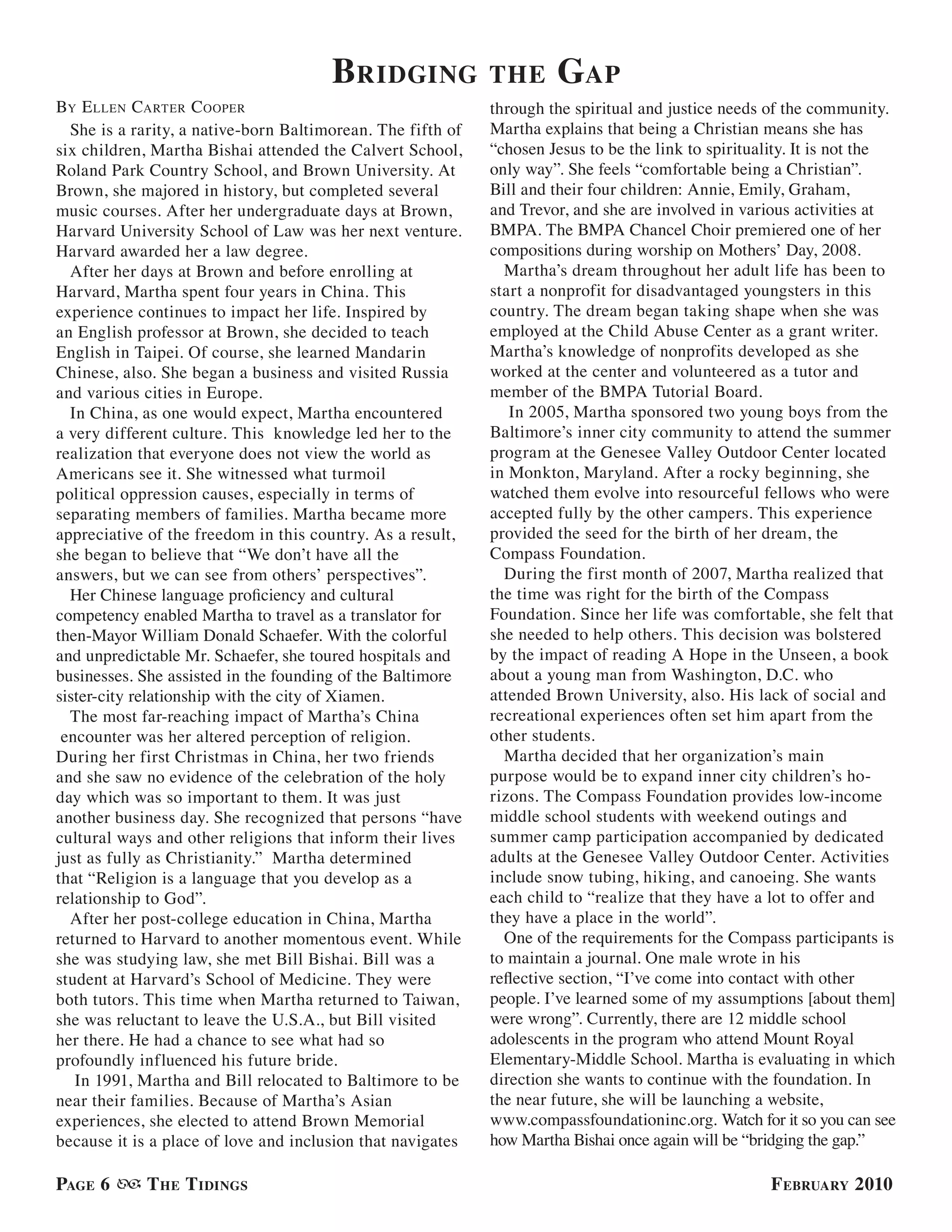 bridGinG              the      GaP
BY e llen carTer c ooPer                                     through the spiritual and justice needs of the community.
  She is a rarity, a native-born Baltimorean. The fifth of   Martha explains that being a Christian means she has
six children, Martha Bishai attended the Calvert School,     “chosen Jesus to be the link to spirituality. It is not the
Roland Park Country School, and Brown University. At         only way”. She feels “comfortable being a Christian”.
Brown, she majored in history, but completed several         Bill and their four children: Annie, Emily, Graham,
music courses. After her undergraduate days at Brown,        and Trevor, and she are involved in various activities at
Harvard University School of Law was her next venture.       BMPA. The BMPA Chancel Choir premiered one of her
Harvard awarded her a law degree.                            compositions during worship on Mothers’ Day, 2008.
  After her days at Brown and before enrolling at              Martha’s dream throughout her adult life has been to
Harvard, Martha spent four years in China. This              start a nonprofit for disadvantaged youngsters in this
experience continues to impact her life. Inspired by         country. The dream began taking shape when she was
an English professor at Brown, she decided to teach          employed at the Child Abuse Center as a grant writer.
English in Taipei. Of course, she learned Mandarin           Martha’s knowledge of nonprofits developed as she
Chinese, also. She began a business and visited Russia       worked at the center and volunteered as a tutor and
and various cities in Europe.                                member of the BMPA Tutorial Board.
  In China, as one would expect, Martha encountered             In 2005, Martha sponsored two young boys from the
a very different culture. This knowledge led her to the      Baltimore’s inner city community to attend the summer
realization that everyone does not view the world as         program at the Genesee Valley Outdoor Center located
Americans see it. She witnessed what turmoil                 in Monkton, Maryland. After a rocky beginning, she
political oppression causes, especially in terms of          watched them evolve into resourceful fellows who were
separating members of families. Martha became more           accepted fully by the other campers. This experience
appreciative of the freedom in this country. As a result,    provided the seed for the birth of her dream, the
she began to believe that “We don’t have all the             Compass Foundation.
answers, but we can see from others’ perspectives”.            During the first month of 2007, Martha realized that
  Her Chinese language proficiency and cultural              the time was right for the birth of the Compass
competency enabled Martha to travel as a translator for      Foundation. Since her life was comfortable, she felt that
then-Mayor William Donald Schaefer. With the colorful        she needed to help others. This decision was bolstered
and unpredictable Mr. Schaefer, she toured hospitals and     by the impact of reading A Hope in the Unseen, a book
businesses. She assisted in the founding of the Baltimore    about a young man from Washington, D.C. who
sister-city relationship with the city of Xiamen.            attended Brown University, also. His lack of social and
  The most far-reaching impact of Martha’s China             recreational experiences often set him apart from the
 encounter was her altered perception of religion.           other students.
During her first Christmas in China, her two friends           Martha decided that her organization’s main
and she saw no evidence of the celebration of the holy       purpose would be to expand inner city children’s ho-
day which was so important to them. It was just              rizons. The Compass Foundation provides low-income
another business day. She recognized that persons “have      middle school students with weekend outings and
cultural ways and other religions that inform their lives    summer camp participation accompanied by dedicated
just as fully as Christianity.” Martha determined            adults at the Genesee Valley Outdoor Center. Activities
that “Religion is a language that you develop as a           include snow tubing, hiking, and canoeing. She wants
relationship to God”.                                        each child to “realize that they have a lot to offer and
  After her post-college education in China, Martha          they have a place in the world”.
returned to Harvard to another momentous event. While          One of the requirements for the Compass participants is
she was studying law, she met Bill Bishai. Bill was a        to maintain a journal. One male wrote in his
student at Harvard’s School of Medicine. They were           reflective section, “I’ve come into contact with other
both tutors. This time when Martha returned to Taiwan,       people. I’ve learned some of my assumptions [about them]
she was reluctant to leave the U.S.A., but Bill visited      were wrong”. Currently, there are 12 middle school
her there. He had a chance to see what had so                adolescents in the program who attend Mount Royal
profoundly influenced his future bride.                      Elementary-Middle School. Martha is evaluating in which
   In 1991, Martha and Bill relocated to Baltimore to be     direction she wants to continue with the foundation. In
near their families. Because of Martha’s Asian               the near future, she will be launching a website,
experiences, she elected to attend Brown Memorial            www.compassfoundationinc.org. Watch for it so you can see
because it is a place of love and inclusion that navigates   how Martha Bishai once again will be “bridging the gap.”

PaGe 6      t he t idinGs                                                                            f ebruary 2010
 