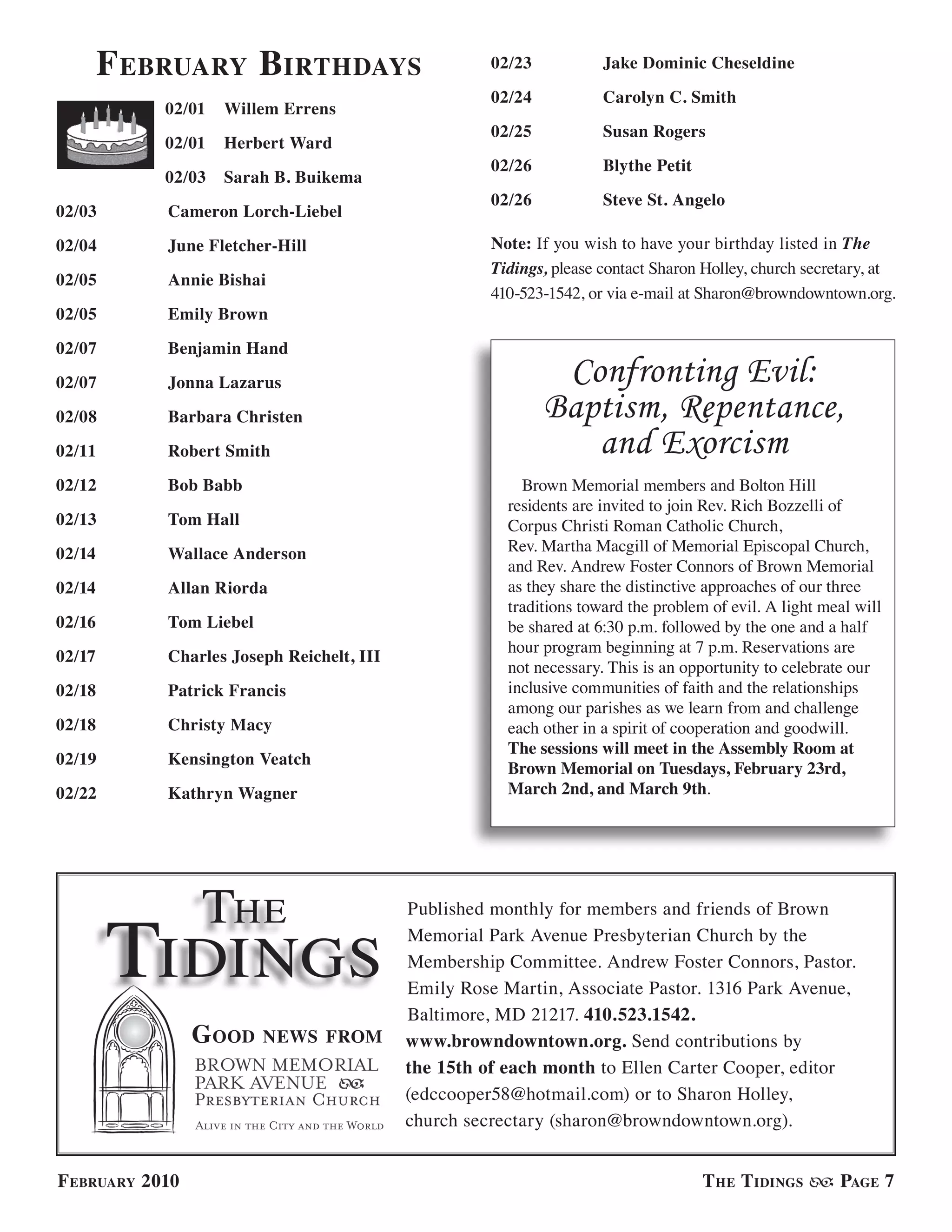 f ebruary birthdays                          02/23           Jake Dominic Cheseldine

                                                     02/24           Carolyn C. Smith
            02/01   Willem Errens
                                                     02/25           Susan Rogers
            02/01   Herbert Ward
                                                     02/26           Blythe Petit
            02/03   Sarah B. Buikema
                                                     02/26           Steve St. Angelo
02/03       Cameron Lorch-Liebel

02/04       June Fletcher-Hill                       Note: If you wish to have your birthday listed in The
                                                     Tidings, please contact Sharon Holley, church secretary, at
02/05       Annie Bishai
                                                     410-523-1542, or via e-mail at Sharon@browndowntown.org.
02/05       Emily Brown

02/07       Benjamin Hand

02/07       Jonna Lazarus                                     Confronting Evil:
02/08       Barbara Christen                                 Baptism, Repentance,
02/11       Robert Smith                                        and Exorcism
02/12       Bob Babb                                     Brown Memorial members and Bolton Hill
                                                       residents are invited to join Rev. Rich Bozzelli of
02/13       Tom Hall                                   Corpus Christi Roman Catholic Church,
02/14       Wallace Anderson                           Rev. Martha Macgill of Memorial Episcopal Church,
                                                       and Rev. Andrew Foster Connors of Brown Memorial
02/14       Allan Riorda                               as they share the distinctive approaches of our three
                                                       traditions toward the problem of evil. A light meal will
02/16       Tom Liebel                                 be shared at 6:30 p.m. followed by the one and a half
                                                       hour program beginning at 7 p.m. Reservations are
02/17       Charles Joseph Reichelt, III
                                                       not necessary. This is an opportunity to celebrate our
02/18       Patrick Francis                            inclusive communities of faith and the relationships
                                                       among our parishes as we learn from and challenge
02/18       Christy Macy                               each other in a spirit of cooperation and goodwill.
                                                       The sessions will meet in the Assembly Room at
02/19       Kensington Veatch
                                                       Brown Memorial on Tuesdays, February 23rd,
02/22       Kathryn Wagner                             March 2nd, and March 9th.




                 The
        Tidings
                                           Published monthly for members and friends of Brown
                                           Memorial Park Avenue Presbyterian Church by the
                                           Membership Committee. Andrew Foster Connors, Pastor.
                                           Emily Rose Martin, Associate Pastor. 1316 Park Avenue,
                                           Baltimore, MD 21217. 410.523.1542.
                 G ood   news from         www.browndowntown.org. Send contributions by
                                           the 15th of each month to Ellen Carter Cooper, editor
                                           (edccooper58@hotmail.com) or to Sharon Holley,
                                           church secrectary (sharon@browndowntown.org).


f ebruary 2010                                                                      t he t idinGs       PaGe 7
 