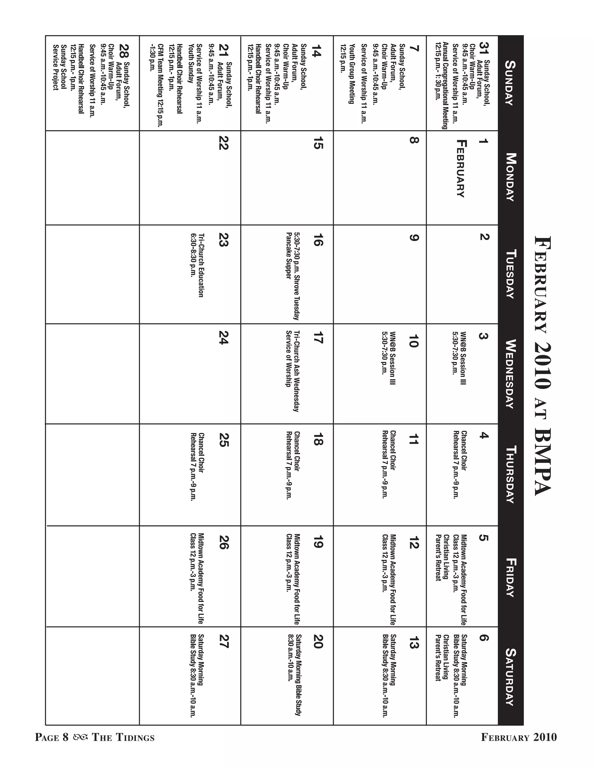 f ebruary 2010                                            bmPa




                                                                                                                                                                                                    f ebruary 2010
                                                                                                  at
      S unday                        M onday        TueSday                      WedneSday                     ThurSday                    Friday                       S aTurday
31     Sunday School,
       Adult Forum,             1              2                               3                          4                         5                               6
 Choir Warm-Up
 9:45 a.m.-10:45 a.m.
 Service of Worship 11 a.m.
                                February                                       WN@B Session III
                                                                               5:30-7:30 p.m.
                                                                                                          Chancel Choir
                                                                                                          Rehearsal 7 p.m.-9 p.m.
                                                                                                                                    Midtown Academy Food for Life
                                                                                                                                    Class 12 p.m.-3 p.m.
                                                                                                                                                                    Saturday Morning
                                                                                                                                                                    Bible Study 8:30 a.m.-10 a.m.
Annual Congregational Meeting                                                                                                       Christian Living                Christian Living
12:15 p.m.- 1: 30 p.m.                                                                                                              Parent’s Retreat                Parent’s Retreat
7                               8              9                               10                         11                        12                              13
Sunday School,
Adult Forum,                                                                   WN@B Session III           Chancel Choir             Midtown Academy Food for Life   Saturday Morning
Choir Warm-Up                                                                  5:30-7:30 p.m.             Rehearsal 7 p.m.-9 p.m.   Class 12 p.m.-3 p.m.            Bible Study 8:30 a.m.-10 a.m.
9:45 a.m.-10:45 a.m.
Service of Worship 11 a.m.
Youth Group Meeting
12:15 p.m.
14                              15             16                              17                         18                        19                              20
Sunday School,
                                               5:30-7:30 p.m. Shrove Tuesday   Tri-Church Ash Wednesday   Chancel Choir             Midtown Academy Food for Life   Saturday Morning Bible Study
Adult Forum,
                                               Pancake Supper                  Service of Worship         Rehearsal 7 p.m.-9 p.m.   Class 12 p.m.-3 p.m.            8:30 a.m.-10 a.m.
Choir Warm-Up
9:45 a.m.-10:45 a.m.
Service of Worship 11 a.m.
Handbell Choir Rehearsal
12:15 p.m.- 1p.m.
      Sunday School,
21    Adult Forum,              22             23                              24                         25                        26                              27
9:45 a.m.-10:45 a.m.
Service of Worship 11 a.m.                     Tri-Church Education                                       Chancel Choir             Midtown Academy Food for Life   Saturday Morning
Youth Sunday                                   6:30-8:30 p.m.                                             Rehearsal 7 p.m.-9 p.m.   Class 12 p.m.-3 p.m.            Bible Study 8:30 a.m.-10 a.m.
Handbell Choir Rehearsal
12:15 p.m.- 1p.m.
CFM Team Meeting 12:15 p.m.
-1:30 p.m.




                                                                                                                                                                                                    t he t idinGs
28    Sunday School,
      Adult Forum,
Choir Warm-Up
9:45 a.m.-10:45 a.m.
Service of Worship 11 a.m.
Handbell Choir Rehearsal
12:15 p.m.- 1p.m.




                                                                                                                                                                                                    PaGe 8
Sunday School
Service Project
 