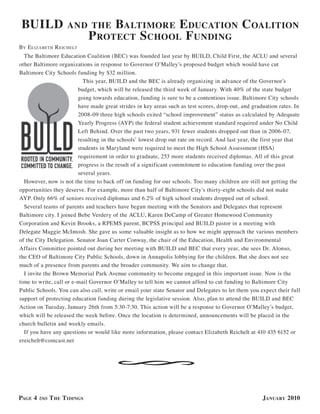 Build              and the Baltimore e ducation                                             coalition
                      P rotect s chool f undinG
BY e lizaBeTh r eichelT
  The Baltimore Education Coalition (BEC) was founded last year by BUILD, Child First, the ACLU and several
other Baltimore organizations in response to Governor O’Malley’s proposed budget which would have cut
Baltimore City Schools funding by $32 million.
                           This year, BUILD and the BEC is already organizing in advance of the Governor’s
                         budget, which will be released the third week of January. With 40% of the state budget
                         going towards education, funding is sure to be a contentious issue. Baltimore City schools
                         have made great strides in key areas such as test scores, drop-out, and graduation rates. In
                         2008-09 three high schools exited “school improvement” status as calculated by Adequate
                         Yearly Progress (AYP) the federal student achievement standard required under No Child
                         Left Behind. Over the past two years, 931 fewer students dropped out than in 2006-07,
                         resulting in the schools’ lowest drop out rate on record. And last year, the first year that
                         students in Maryland were required to meet the High School Assessment (HSA)
                         requirement in order to graduate, 253 more students received diplomas. All of this great
                         progress is the result of a significant commitment to education funding over the past
                         several years.
  However, now is not the time to back off on funding for our schools. Too many children are still not getting the
opportunities they deserve. For example, more than half of Baltimore City’s thirty-eight schools did not make
AYP. Only 66% of seniors received diplomas and 6.2% of high school students dropped out of school.
  Several teams of parents and teachers have begun meeting with the Senators and Delegates that represent
Baltimore city. I joined Bebe Verdery of the ACLU, Karen DeCamp of Greater Homewood Community
Corporation and Kevin Brooks, a RPEMS parent, BCPSS principal and BUILD pastor in a meeting with
Delegate Maggie McIntosh. She gave us some valuable insight as to how we might approach the various members
of the City Delegation. Senator Joan Carter Conway, the chair of the Education, Health and Environmental
Affairs Committee pointed out during her meeting with BUILD and BEC that every year, she sees Dr. Alonso,
the CEO of Baltimore City Public Schools, down in Annapolis lobbying for the children. But she does not see
much of a presence from parents and the broader community. We aim to change that.
  I invite the Brown Memorial Park Avenue community to become engaged in this important issue. Now is the
time to write, call or e-mail Governor O’Malley to tell him we cannot afford to cut funding to Baltimore City
Public Schools. You can also call, write or email your state Senator and Delegates to let them you expect their full
support of protecting education funding during the legislative session. Also, plan to attend the BUILD and BEC
Action on Tuesday, January 26th from 5:30-7:30. This action will be a response to Governor O’Malley’s budget,
which will be released the week before. Once the location is determined, announcements will be placed in the
church bulletin and weekly emails.
  If you have any questions or would like more information, please contact Elizabeth Reichelt at 410 435 6152 or
ereichelt@comcast.net
                                  §

PaGe 4      t he t idinGs                                                                            January 2010
 