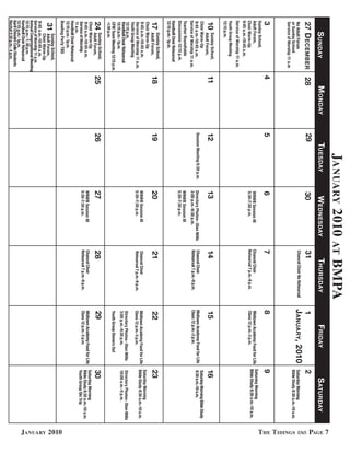 January 2010                                    at    BmPa




                                                                                                                                                                                                        PaGe 7
      S unday                        M onday        TueSday                    WedneSday                        ThurSday                       Friday                        S aTurday
27 d eceMber                    28             29                          30                              31                           1                               2
No Adult Forum                                                                                             Chancel Choir No Rehearsal   January, 2010                   Saturday Morning
or Sunday School                                                                                                                                                        Bible Study 8:30 a.m.-10 a.m.




                                                                                                                                                                                                        t he t idinGs
Service of Worship 11 a.m
3                               4              5                           6                               7                            8                               9
Sunday School,
Adult Forum,                                                               WN@B Session III                Chancel Choir                Midtown Academy Food for Life   Saturday Morning
                                                                           5:30-7:30 p.m.                  Rehearsal 7 p.m.-9 p.m.      Class 12 p.m.-3 p.m.            Bible Study 8:30 a.m.-10 a.m.
Choir Warm-Up
9:45 a.m.-10:45 a.m.
Service of Worship 11 a.m.
Youth Group Meeting
12:15 p.m.
10    Sunday School,
      Adult Forum,
                                11             12                          13                              14                           15                              16
Choir Warm-Up                                                                                                                                                           Saturday Morning Bible Study
9:45 a.m.-10:45 a.m.                           Session Meeting 6:30 p.m.   Directory Photos- Olan Mills    Chancel Choir                Midtown Academy Food for Life   8:30 a.m.-10 a.m.
Service of Worship 11 a.m.                                                 3:00 p.m.-9:30 p.m.             Rehearsal 7 p.m.-9 p.m.      Class 12 p.m.-3 p.m.
Teacher Roundtable                                                         WN@B Session III
Discussions 12:15 p.m.                                                     5:30-7:30 p.m.
Handbell Choir Rehearsal
12:15 p.m.- 1p.m.
       Sunday School,
17     Adult Forum,             18             19                          20                              21                           22                              23
Choir Warm-Up
                                                                                                                                                                        Saturday Morning
9:45 a.m.-10:45 a.m.                                                       WN@B Session III                Chancel Choir                Midtown Academy Food for Life   Bible Study 8:30 a.m.-10 a.m.
Service of Worship 11 a.m.                                                 5:30-7:30 p.m.                  Rehearsal 7 p.m.-9 p.m.      Class 12 p.m.-3 p.m.
Youth Group Meeting
12:15 p.m.                                                                                                                              Directory Photos- Olan Mills    Directory Photos- Olan Mills
Handbell Choir Rehearsal                                                                                                                3:00 p.m.-9:30 p.m.             10:00 a.m.-5 p.m.
12:15 p.m.- 1p.m.
CFM Team Meeting 12:15 p.m.                                                                                                             Youth Group Dinners Out
-1:30 p.m.
24     Sunday School,
       Adult Forum,             25             26                          27                              28                           29                              30
 Choir Warm-Up                                                                                                                                                          Saturday Morning
 9:45 a.m.-10:45 a.m.                                                      WN@B Session III                Chancel Choir                Midtown Academy Food for Life
                                                                                                           Rehearsal 7 p.m.-9 p.m.      Class 12 p.m.-3 p.m.            Bible Study 8:30 a.m.-10 a.m.
Service of Worship                                                         5:30-7:30 p.m.
                                                                                                                                                                        Youth Group Ski Trip
11 a.m.
Handbell Choir Rehearsal
12:15 p.m.- 1p.m.
Bowling Party TBD




                                                                                                                                                                                                        January 2010
         Sunday School,
 31      Adult Forum,
         Choir Warm-Up
9:45 a.m.-10:45 a.m.
Service of Worship 11 a.m.
Annual Congregational Meeting
12:15 p.m.- 1: 30 p.m.
Handbell Choir Rehearsal
12:15 p.m.- 1p.m.
April Chisolm Cello Students
Recital 2:30 p.m.- 4 p.m.
 