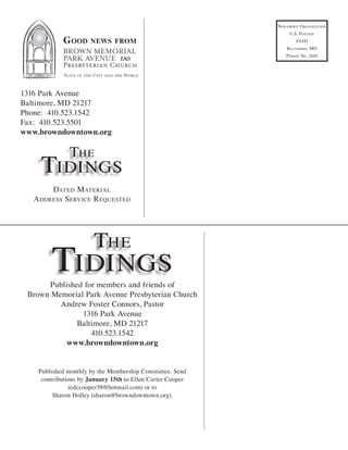 non-ProfiT organizaTion
                                                                 u.s. PosTage
            G ood     news from                                      Paid
                                                                BalTimore, md
                                                                P ermiT no. 2610




1316 Park Avenue
Baltimore, MD 21217
Phone: 410.523.1542
Fax: 410.523.5501
www.browndowntown.org

               The
    Tidings
       daTed m aTerial
  a ddress service r equesTed




                       The
        Tidings
      Published for members and friends of
 Brown Memorial Park Avenue Presbyterian Church
         Andrew Foster Connors, Pastor
               1316 Park Avenue
              Baltimore, MD 21217
                  410.523.1542
           www.browndowntown.org


    Published monthly by the Membership Committee. Send
     contributions by January 15th to Ellen Carter Cooper
               (edccooper58@hotmail.com) or to
         Sharon Holley (sharon@browndowntown.org).
 