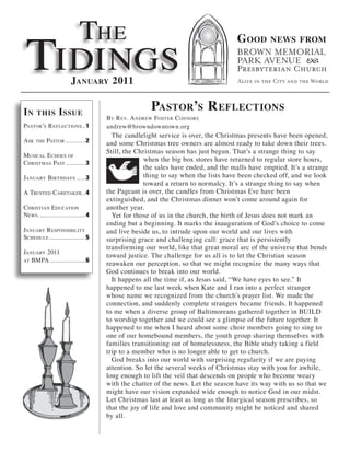 The
 Tidings
                                                                                G ood       news from



                       January 2011


in    this       i ssue                           Pastor’s r eflections
                                   By r ev. a ndrew fosTer c onnors
PasTor’s r eflecTions ..1          andrew@browndowntown.org
                                     T he candlelight service is over, the Christmas presents have been opened,
ask The PasTor ...........2        and some Christmas tree owners are almost ready to take down their trees.
                                   Still, the Christmas season has just begun. That’s a strange thing to say
Musical e choes of
chrisTMas PasT ........... 3
                                                 when the big box stores have returned to regular store hours,
                                                 the sales have ended, and the malls have emptied. It’s a strange
January BirThdays .....3                         thing to say when the lists have been checked off, and we look
                                                 toward a return to normalcy. It’s a strange thing to say when
a TrusTed careTaker. .4            the Pageant is over, the candles from Christmas Eve have been
                                   extinguished, and the Christmas dinner won’t come around again for
chrisTian educaTion                another year.
news. .........................4     Yet for those of us in the church, the birth of Jesus does not mark an
                                   ending but a beginning. It marks the inauguration of God’s choice to come
January r esPonsiBiliTy            and live beside us, to intrude upon our world and our lives with
schedule ..................... 5   surprising grace and challenging call: grace that is persistently
                                   transforming our world, like that great moral arc of the universe that bends
January 2011
                                   toward justice. The challenge for us all is to let the Christian season
aT BMPa .....................6
                                   reawaken our perception, so that we might recognize the many ways that
                                   God continues to break into our world.
                                     It happens all the time if, as Jesus said, “We have eyes to see.” It
                                   happened to me last week when Kate and I ran into a perfect stranger
                                   whose name we recognized from the church’s prayer list. We made the
                                   connection, and suddenly complete strangers became friends. It happened
                                   to me when a diverse group of Baltimoreans gathered together in BUILD
                                   to worship together and we could see a glimpse of the future together. It
                                   happened to me when I heard about some choir members going to sing to
                                   one of our homebound members, the youth group sharing themselves with
                                   families transitioning out of homelessness, the Bible study taking a field
                                   trip to a member who is no longer able to get to church.
                                     God breaks into our world with surprising regularity if we are paying
                                   attention. So let the several weeks of Christmas stay with you for awhile,
                                   long enough to lift the veil that descends on people who become weary
                                   with the chatter of the news. Let the season have its way with us so that we
                                   might have our vision expanded wide enough to notice God in our midst.
                                   Let Christmas last at least as long as the liturgical season prescribes, so
                                   that the joy of life and love and community might be noticed and shared
                                   by all.
 