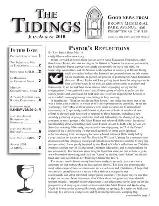 The
 Tidings
                                                                                     g ood        news from



                  July-august 2010

in    this        i ssue                           Pastor’s r eflections
                                  BY r ev. e milY rose m arTin
PasTor’s r eflecTions . 1         emily@browndowntown.org
                                     When I arrived at Brown, there was no active Adult Education Committee, other
Two soloisTs To sing              than Henry Taylor, who was serving as the liaison to Session. In more recent months,
aT Tanglewood ............ 2
                                  the Session has begun a process to clarify and rethink the ways that staff, lay
                                  leadership, committees, and the Session work together in ministry at Brown. Henry
news   from   BUild ..... 2
                                                  and I are excited to hear the Session’s recommendations on this matter.
in memoriam                                       In the meantime, as part of our process of planning for Adult Education
of K aTherine sharP ..... 2                       this year, Henry Taylor and I are getting input from the congregation in
                                                  four different ways: 1) we used an adult forum series to explore and
m eeT an                          brainstorm, 2) we turned those ideas into an interest-gauging survey for the
organizaTional JUnKie . 3         congregation, 3) we gathered a small and diverse group of adults to reflect on the
                                  survey results and some ideas for next year, and 4) we are engaging the Session in
a ThanK YoU noTe from             an extended visioning/planning time during its July meeting.
r achel cUnningham ... 4             In leading the “Thinking outside the Box Series,” one thing that stood out to me
                                  was a meditation exercise, in which 18 of you responded to the question, “What are
highlighTs from                   you hungry for?” Most of the responses were some variation on 1) connection/
RENEW VBS 2010 ...4               community or 2) spiritual growth/honest exploration of faith. A number of new
                                  efforts in the past year have tried to respond to these hungers, including a new
JUlY and aUgUsT                   monthly gathering of young adults for food and fellowship; the sharing of prayer
r esPonsiBiliTY                   concerns in small groups at the Adult Forum and midweek Bible study; increased
schedUles .................. 5
                                  intentionality about connecting each Adult Forum session to faith; a layperson-led,
JUlY and aUgUsT                   Saturday morning Bible study, prayer, and fellowship group; an “Ask the Pastor”
BirThdaYs................... 6    feature of the Tidings; using Twitter and Facebook to invite daily spiritual
                                  reflection during Lent; an ongoing lectionary-based midweek Bible study led by
JUlY 2010    aT   BmPa .... 7     clergy; and an invitation to read The Shack, by William P. Young for a summer-time
                                  discussion of this intriguing theological reflection on forgiveness and the Trinity (my
aUgUsT 2010                       interpretation). I was greatly inspired by our Book of Order’s reflections on Christian
aT BmPa ..................... 8   Nurture (another way of talking about Christian Education), and its implications for
                                  our community. For these and other insights from this series on our website – go to
                                  www.browndowntown.org, and click on “About” at the top, then “Adults” on the left
                                  hand side, and scroll down to “Thinking Outside the Box”).
                                     The survey results from January have been analyzed recently; you can view a
                                  summary on our website (See the instructions above.). The idea that generated the
                                  most interest overall was an educational series on Islam and Christianity. I hope that
                                  we can also coordinate such a series with a visit to a mosque by our
                                  confirmands and other interested congregation members. This topic may be one that
                                  is ripe for our next book discussion, also. Other ideas that generated considerable
                                  interest include 1) monthly fellowship groups 2) an educational series drawing on the
                                  perspectives of congregants involved in mission (An Adult Forum and Wednesday
                                  Night at Brown series explored this topic during the spring.); 3) a series on faith and
                                  healing; 4) a series on evangelism; and 5) an intergenerational camping trip.
                                                                                                       continued on page 3
 