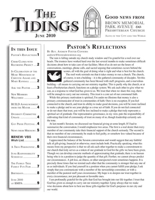 The
Tidings
                                                                                           G ood          news from



                          June 2010

in     this      i ssue                              Pastor’s r eflections
                                 by r ev. a ndrew fosTer c onnors
PasTor’s r eflecTions 1          andrew@browndowntown.org
                                   The rain is falling outside my church study window and I’m grateful for a roof over our
choir closes wiTh                heads. The trustees have worked hard over the last several months to make sometimes difficult
r ecording P rojecT .... 2       decisions about how to take care of our facilities. Most of us do not see the hours of
                                 conversations, meetings, phone calls, and sacred arguing that sometimes occurs behind the
i n celebraTion of The                             scenes, all with the goal of doing what is right and what is best for the church.
Music M inisTries of                                 The roof work reminds me that it takes money to run a church. The church,
chrysTie a daMs and                                of course, is not a building – it is the gathered community of disciples. Yet this
M ary r andall ......... 2                         gathered community has been blessed with staff, programs, and a marvelous
                                 building – all means to carrying out our ministry together. This is partly why the church, or at
a sk   The   PasTor ........ 3   least a Presbyterian church, functions on a pledge system. We ask each other to give what we
                                 can, as a response to what God has given to us. We trust that when we share this way, there
new MeMbers                      will be enough to carry out our ministry. This trust is a core act of our communal faith.
welcoMed ................ 3        While this primary motivation is spiritual, I’m under no illusions that money is also a
                                 primary communicator of trust in communities of faith. Ours is no exception. If you feel
build announceMenT               connected to the church, and trust its ability to make good decisions, you will be more inclined
froM The M ayor ........ 4       to make a pledge and to see your pledge as a true act of faith. If you do not feel connected
                                 or do not share that trust, you will be less inclined to make a pledge that truly represents a
diversiTy coMMiTTee              spiritual act of gratitude. Our representative governance, in my view, puts the responsibility of
uPdaTe ..................... 4   cultivating that kind of community of trust on many of us, though leadership certainly sets
                                 the tone.
gay P ride f esTival .. 4          At last month’s Session, we discussed our financial giving at some length. If I had to
                                 summarize the conversation, I would emphasize two areas. The first is a real desire that every
news    froM   M bengwi . 5      member of our community take their financial support of the church seriously. The second is
                                 that no member of our community be made to feel guilty, or somehow less valued because of
RENEW: VBS                       their own financial circumstances.
Wish List ................ 5       I appreciated the balance of the Session conversation and would suggest that any faithful
                                 talk of gift-giving, financial or otherwise, must include both. Practically speaking, what this
a True P eriPaTeTic ... 6        means from my perspective is that we all ask each other together to make a commitment to
                                 our church that truly serves as a token of our gratitude to God for the gifts we have been given.
june r esPonsibiliTy             Though we can develop concrete methods of approximating that gratitude, there is no human
schedule ................. 7     being who is in a position to judge the quantity of that gift. Further, we cannot always predict
                                 our circumstances. A job loss, an illness, or other unexpected event sometimes happens. It is
The faMily Tree                  precisely those times that we remind each other that the community is stronger that any one of
faMily f un fair ....... 7       us as individuals. If you find yourself in a position when you cannot fulfill your pledge, I ask
                                 simply that you communicate with a member of the stewardship committee, or with a
birThdays................. 8     member of the pastoral staff your circumstance. My hope is to deepen our trust together in
                                 every circumstance, not just pleasant or favorable ones.
june 2010                          I am profoundly grateful for the gifts that God has brought into our life together. I trust that
aT bMPa ................. 9      God has given us enough to carry out our ministry together. I pray always that we make
                                 wise decisions about how to best use those gifts together for God’s purposes in our city and
                                 our world.
 