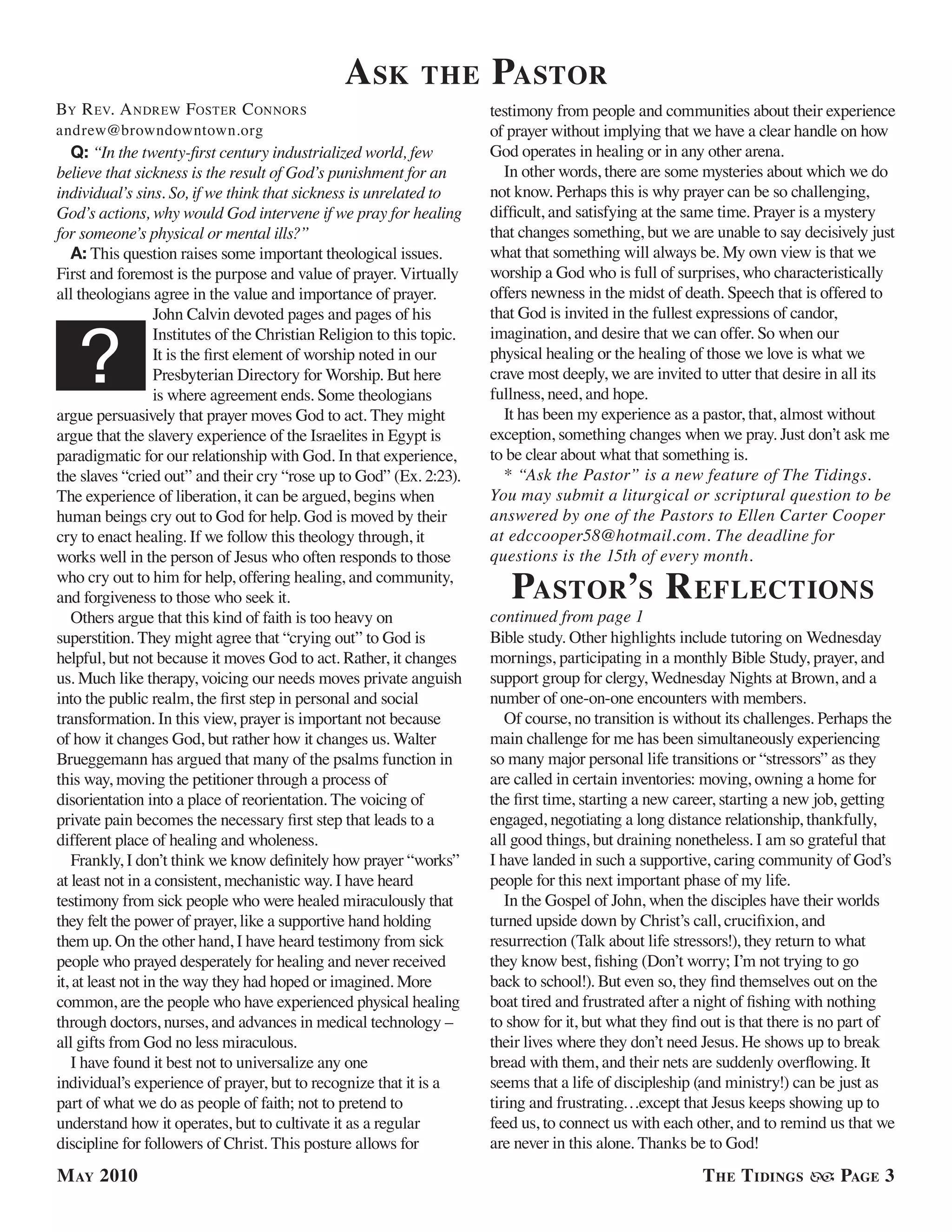 a sk         the        Pastor
By r eV. a ndrew fosTer c onnors                                         testimony from people and communities about their experience
andrew@browndowntown.org                                                 of prayer without implying that we have a clear handle on how
    Q: “In the twenty-first century industrialized world, few            God operates in healing or in any other arena.
believe that sickness is the result of God’s punishment for an             In other words, there are some mysteries about which we do
individual’s sins. So, if we think that sickness is unrelated to         not know. Perhaps this is why prayer can be so challenging,
God’s actions, why would God intervene if we pray for healing            difficult, and satisfying at the same time. Prayer is a mystery
for someone’s physical or mental ills?”                                  that changes something, but we are unable to say decisively just
    A: This question raises some important theological issues.           what that something will always be. My own view is that we
First and foremost is the purpose and value of prayer. Virtually         worship a God who is full of surprises, who characteristically
all theologians agree in the value and importance of prayer.             offers newness in the midst of death. Speech that is offered to
                   John Calvin devoted pages and pages of his            that God is invited in the fullest expressions of candor,


   ?
                   Institutes of the Christian Religion to this topic.   imagination, and desire that we can offer. So when our
                   It is the first element of worship noted in our       physical healing or the healing of those we love is what we
                   Presbyterian Directory for Worship. But here          crave most deeply, we are invited to utter that desire in all its
                   is where agreement ends. Some theologians             fullness, need, and hope.
argue persuasively that prayer moves God to act. They might                It has been my experience as a pastor, that, almost without
argue that the slavery experience of the Israelites in Egypt is          exception, something changes when we pray. Just don’t ask me
paradigmatic for our relationship with God. In that experience,          to be clear about what that something is.
the slaves “cried out” and their cry “rose up to God” (Ex. 2:23).          * “Ask the Pastor” is a new feature of The Tidings.
The experience of liberation, it can be argued, begins when              You may submit a liturgical or scriptural question to be
human beings cry out to God for help. God is moved by their              answered by one of the Pastors to Ellen Carter Cooper
cry to enact healing. If we follow this theology through, it             at edccooper58@hotmail.com. The deadline for
works well in the person of Jesus who often responds to those            questions is the 15th of every month.
who cry out to him for help, offering healing, and community,
and forgiveness to those who seek it.                                       Pastor’s r eflections
    Others argue that this kind of faith is too heavy on                 continued from page 1
superstition. They might agree that “crying out” to God is               Bible study. Other highlights include tutoring on Wednesday
helpful, but not because it moves God to act. Rather, it changes         mornings, participating in a monthly Bible Study, prayer, and
us. Much like therapy, voicing our needs moves private anguish           support group for clergy, Wednesday Nights at Brown, and a
into the public realm, the first step in personal and social             number of one-on-one encounters with members.
transformation. In this view, prayer is important not because               Of course, no transition is without its challenges. Perhaps the
of how it changes God, but rather how it changes us. Walter              main challenge for me has been simultaneously experiencing
Brueggemann has argued that many of the psalms function in               so many major personal life transitions or “stressors” as they
this way, moving the petitioner through a process of                     are called in certain inventories: moving, owning a home for
disorientation into a place of reorientation. The voicing of             the first time, starting a new career, starting a new job, getting
private pain becomes the necessary first step that leads to a            engaged, negotiating a long distance relationship, thankfully,
different place of healing and wholeness.                                all good things, but draining nonetheless. I am so grateful that
    Frankly, I don’t think we know definitely how prayer “works”         I have landed in such a supportive, caring community of God’s
at least not in a consistent, mechanistic way. I have heard              people for this next important phase of my life.
testimony from sick people who were healed miraculously that                In the Gospel of John, when the disciples have their worlds
they felt the power of prayer, like a supportive hand holding            turned upside down by Christ’s call, crucifixion, and
them up. On the other hand, I have heard testimony from sick             resurrection (Talk about life stressors!), they return to what
people who prayed desperately for healing and never received             they know best, fishing (Don’t worry; I’m not trying to go
it, at least not in the way they had hoped or imagined. More             back to school!). But even so, they find themselves out on the
common, are the people who have experienced physical healing             boat tired and frustrated after a night of fishing with nothing
through doctors, nurses, and advances in medical technology –            to show for it, but what they find out is that there is no part of
all gifts from God no less miraculous.                                   their lives where they don’t need Jesus. He shows up to break
    I have found it best not to universalize any one                     bread with them, and their nets are suddenly overflowing. It
individual’s experience of prayer, but to recognize that it is a         seems that a life of discipleship (and ministry!) can be just as
part of what we do as people of faith; not to pretend to                 tiring and frustrating…except that Jesus keeps showing up to
understand how it operates, but to cultivate it as a regular             feed us, to connect us with each other, and to remind us that we
discipline for followers of Christ. This posture allows for              are never in this alone. Thanks be to God!
M ay 2010                                                                                                  t he t idinGs          PaGe 3
 