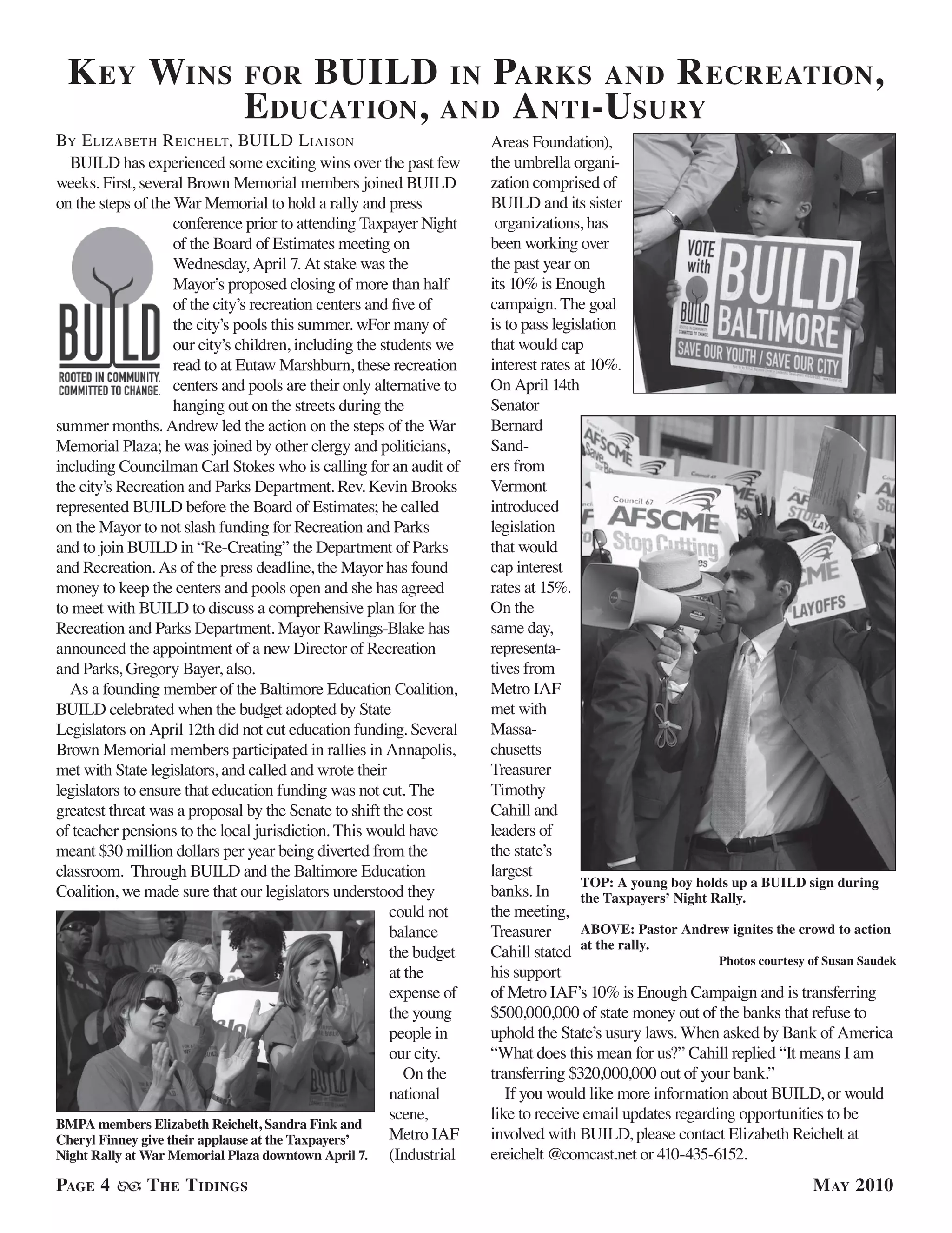 k ey wins                     for Build in Parks and r ecreation,
                               e ducation, and a nti-usury
By e lizaBeTh r eichelT, Build l iaison                                Areas Foundation),
  BUILD has experienced some exciting wins over the past few           the umbrella organi-
weeks. First, several Brown Memorial members joined BUILD              zation comprised of
on the steps of the War Memorial to hold a rally and press             BUILD and its sister
                    conference prior to attending Taxpayer Night        organizations, has
                    of the Board of Estimates meeting on               been working over
                    Wednesday, April 7. At stake was the               the past year on
                    Mayor’s proposed closing of more than half         its 10% is Enough
                    of the city’s recreation centers and five of       campaign. The goal
                    the city’s pools this summer. wFor many of         is to pass legislation
                    our city’s children, including the students we     that would cap
                    read to at Eutaw Marshburn, these recreation       interest rates at 10%.
                    centers and pools are their only alternative to    On April 14th
                    hanging out on the streets during the              Senator
summer months. Andrew led the action on the steps of the War           Bernard
Memorial Plaza; he was joined by other clergy and politicians,         Sand-
including Councilman Carl Stokes who is calling for an audit of        ers from
the city’s Recreation and Parks Department. Rev. Kevin Brooks          Vermont
represented BUILD before the Board of Estimates; he called             introduced
on the Mayor to not slash funding for Recreation and Parks             legislation
and to join BUILD in “Re-Creating” the Department of Parks             that would
and Recreation. As of the press deadline, the Mayor has found          cap interest
money to keep the centers and pools open and she has agreed            rates at 15%.
to meet with BUILD to discuss a comprehensive plan for the             On the
Recreation and Parks Department. Mayor Rawlings-Blake has              same day,
announced the appointment of a new Director of Recreation              representa-
and Parks, Gregory Bayer, also.                                        tives from
  As a founding member of the Baltimore Education Coalition,           Metro IAF
BUILD celebrated when the budget adopted by State                      met with
Legislators on April 12th did not cut education funding. Several       Massa-
Brown Memorial members participated in rallies in Annapolis,           chusetts
met with State legislators, and called and wrote their                 Treasurer
legislators to ensure that education funding was not cut. The          Timothy
greatest threat was a proposal by the Senate to shift the cost         Cahill and
of teacher pensions to the local jurisdiction. This would have         leaders of
meant $30 million dollars per year being diverted from the             the state’s
classroom. Through BUILD and the Baltimore Education                   largest
                                                                                       TOP: A young boy holds up a BUILD sign during
Coalition, we made sure that our legislators understood they           banks. In       the Taxpayers’ Night Rally.
                                                         could not     the meeting,
                                                         balance       Treasurer       ABOVE: Pastor Andrew ignites the crowd to action
                                                         the budget    Cahill stated at the rally.           Photos courtesy of Susan Saudek
                                                         at the        his support
                                                         expense of    of Metro IAF’s 10% is Enough Campaign and is transferring
                                                         the young     $500,000,000 of state money out of the banks that refuse to
                                                         people in     uphold the State’s usury laws. When asked by Bank of America
                                                         our city.     “What does this mean for us?” Cahill replied “It means I am
                                                            On the     transferring $320,000,000 out of your bank.”
                                                         national         If you would like more information about BUILD, or would
                                                         scene,        like to receive email updates regarding opportunities to be
BMPA members Elizabeth Reichelt, Sandra Fink and
Cheryl Finney give their applause at the Taxpayers’      Metro IAF     involved with BUILD, please contact Elizabeth Reichelt at
Night Rally at War Memorial Plaza downtown April 7.      (Industrial   ereichelt @comcast.net or 410-435-6152.
PaGe 4         t he t idinGs                                                                                                 M ay 2010
 