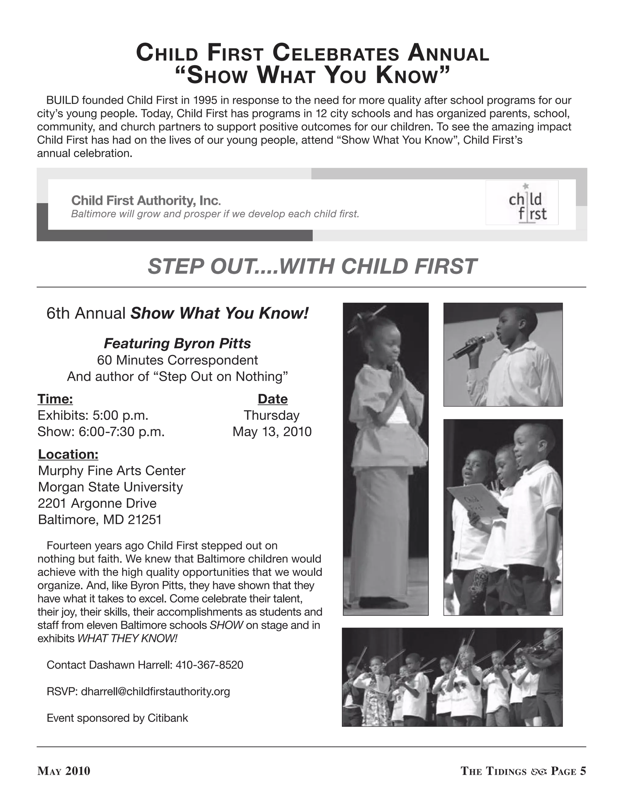 C hild First C elebrates a nnual
                         “s how what You K now ”
  BUILD founded Child First in 1995 in response to the need for more quality after school programs for our
city’s young people. Today, Child First has programs in 12 city schools and has organized parents, school,
community, and church partners to support positive outcomes for our children. To see the amazing impact
Child First has had on the lives of our young people, attend “Show What You Know”, Child First’s
annual celebration.



       Child First Authority, Inc.
       Baltimore will grow and prosper if we develop each child first.




                        STEP OUT....WITH CHILD FIRST

 6th Annual Show What You Know!
              Featuring Byron Pitts
          60 Minutes Correspondent
      And author of “Step Out on Nothing”
Time:                                        Date
Exhibits: 5:00 p.m.                        Thursday
Show: 6:00-7:30 p.m.                      May 13, 2010
Location:
Murphy Fine Arts Center
Morgan State University
2201 Argonne Drive
Baltimore, MD 21251
  Fourteen years ago Child First stepped out on
nothing but faith. We knew that Baltimore children would
achieve with the high quality opportunities that we would
organize. And, like Byron Pitts, they have shown that they
have what it takes to excel. Come celebrate their talent,
their joy, their skills, their accomplishments as students and
staff from eleven Baltimore schools SHOW on stage and in
exhibits WHAT THEY KNOW!

 Contact Dashawn Harrell: 410-367-8520

 RSVP: dharrell@childfirstauthority.org

 Event sponsored by Citibank



M ay 2010                                                                          t he t idinGs     PaGe 5
 
