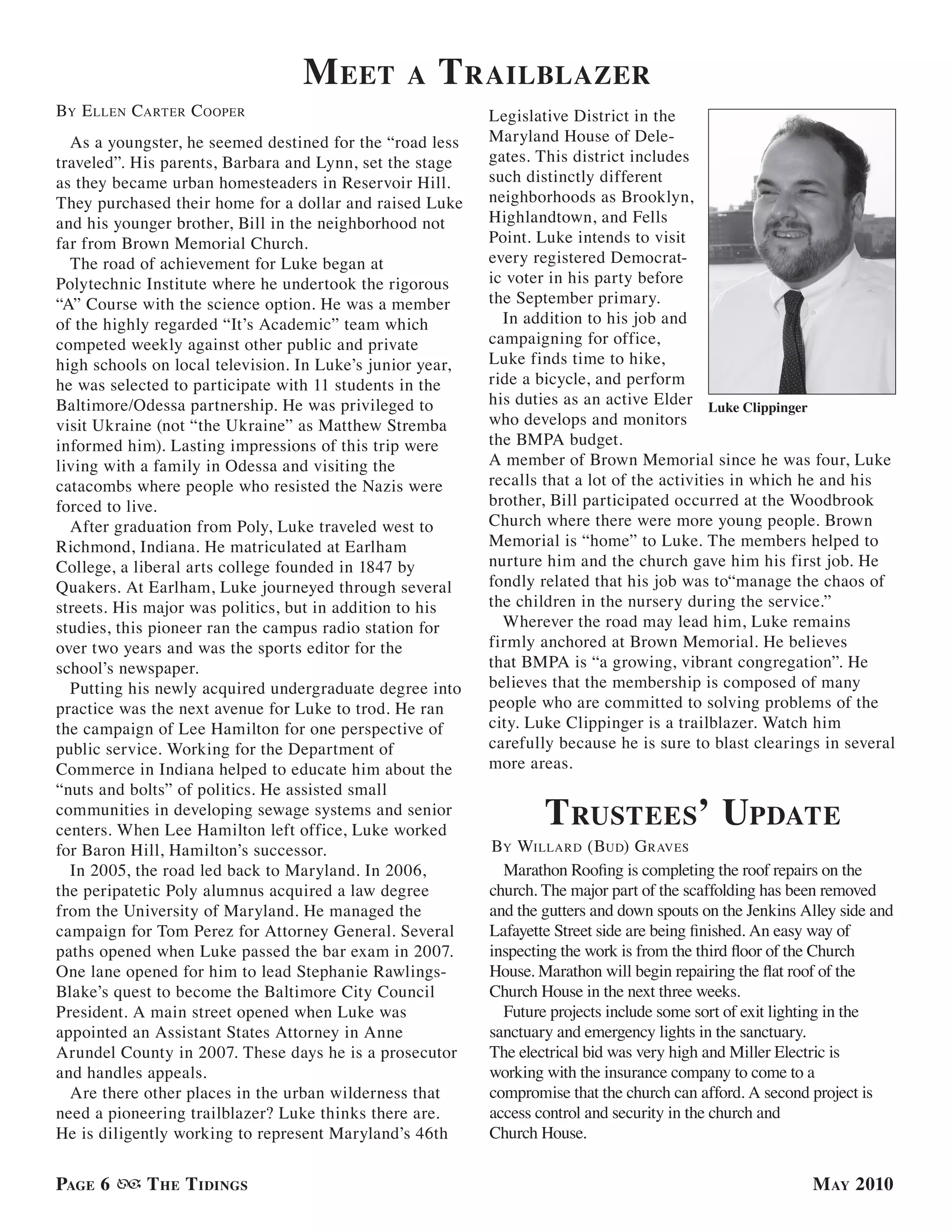 M eet         a   t railBlazer
By e llen carTer c ooPer                                   Legislative District in the
  As a youngster, he seemed destined for the “road less    Maryland House of Dele-
traveled”. His parents, Barbara and Lynn, set the stage    gates. This district includes
as they became urban homesteaders in Reservoir Hill.       such distinctly different
They purchased their home for a dollar and raised Luke     neighborhoods as Brooklyn,
and his younger brother, Bill in the neighborhood not      Highlandtown, and Fells
far from Brown Memorial Church.                            Point. Luke intends to visit
  The road of achievement for Luke began at                every registered Democrat-
Polytechnic Institute where he undertook the rigorous      ic voter in his party before
“A” Course with the science option. He was a member        the September primary.
of the highly regarded “It’s Academic” team which            In addition to his job and
competed weekly against other public and private           campaigning for office,
high schools on local television. In Luke’s junior year,   Luke finds time to hike,
he was selected to participate with 11 students in the     ride a bicycle, and perform
Baltimore/Odessa partnership. He was privileged to         his duties as an active Elder Luke Clippinger
visit Ukraine (not “the Ukraine” as Matthew Stremba        who develops and monitors
informed him). Lasting impressions of this trip were       the BMPA budget.
living with a family in Odessa and visiting the            A member of Brown Memorial since he was four, Luke
catacombs where people who resisted the Nazis were         recalls that a lot of the activities in which he and his
forced to live.                                            brother, Bill participated occurred at the Woodbrook
  After graduation from Poly, Luke traveled west to        Church where there were more young people. Brown
Richmond, Indiana. He matriculated at Earlham              Memorial is “home” to Luke. The members helped to
College, a liberal arts college founded in 1847 by         nurture him and the church gave him his first job. He
Quakers. At Earlham, Luke journeyed through several        fondly related that his job was to“manage the chaos of
streets. His major was politics, but in addition to his    the children in the nursery during the service.”
studies, this pioneer ran the campus radio station for       Wherever the road may lead him, Luke remains
over two years and was the sports editor for the           firmly anchored at Brown Memorial. He believes
school’s newspaper.                                        that BMPA is “a growing, vibrant congregation”. He
  Putting his newly acquired undergraduate degree into     believes that the membership is composed of many
practice was the next avenue for Luke to trod. He ran      people who are committed to solving problems of the
the campaign of Lee Hamilton for one perspective of        city. Luke Clippinger is a trailblazer. Watch him
public service. Working for the Department of              carefully because he is sure to blast clearings in several
Commerce in Indiana helped to educate him about the        more areas.
“nuts and bolts” of politics. He assisted small
communities in developing sewage systems and senior
centers. When Lee Hamilton left office, Luke worked
                                                                   t rustees’ uPdate
for Baron Hill, Hamilton’s successor.                      By willard (Bud) g raVes
  In 2005, the road led back to Maryland. In 2006,           Marathon Roofing is completing the roof repairs on the
the peripatetic Poly alumnus acquired a law degree         church. The major part of the scaffolding has been removed
from the University of Maryland. He managed the            and the gutters and down spouts on the Jenkins Alley side and
campaign for Tom Perez for Attorney General. Several       Lafayette Street side are being finished. An easy way of
paths opened when Luke passed the bar exam in 2007.        inspecting the work is from the third floor of the Church
One lane opened for him to lead Stephanie Rawlings-        House. Marathon will begin repairing the flat roof of the
Blake’s quest to become the Baltimore City Council         Church House in the next three weeks.
President. A main street opened when Luke was                Future projects include some sort of exit lighting in the
appointed an Assistant States Attorney in Anne             sanctuary and emergency lights in the sanctuary.
Arundel County in 2007. These days he is a prosecutor      The electrical bid was very high and Miller Electric is
and handles appeals.                                       working with the insurance company to come to a
  Are there other places in the urban wilderness that      compromise that the church can afford. A second project is
need a pioneering trailblazer? Luke thinks there are.      access control and security in the church and
He is diligently working to represent Maryland’s 46th      Church House.


PaGe 6      t he t idinGs                                                                                  M ay 2010
 