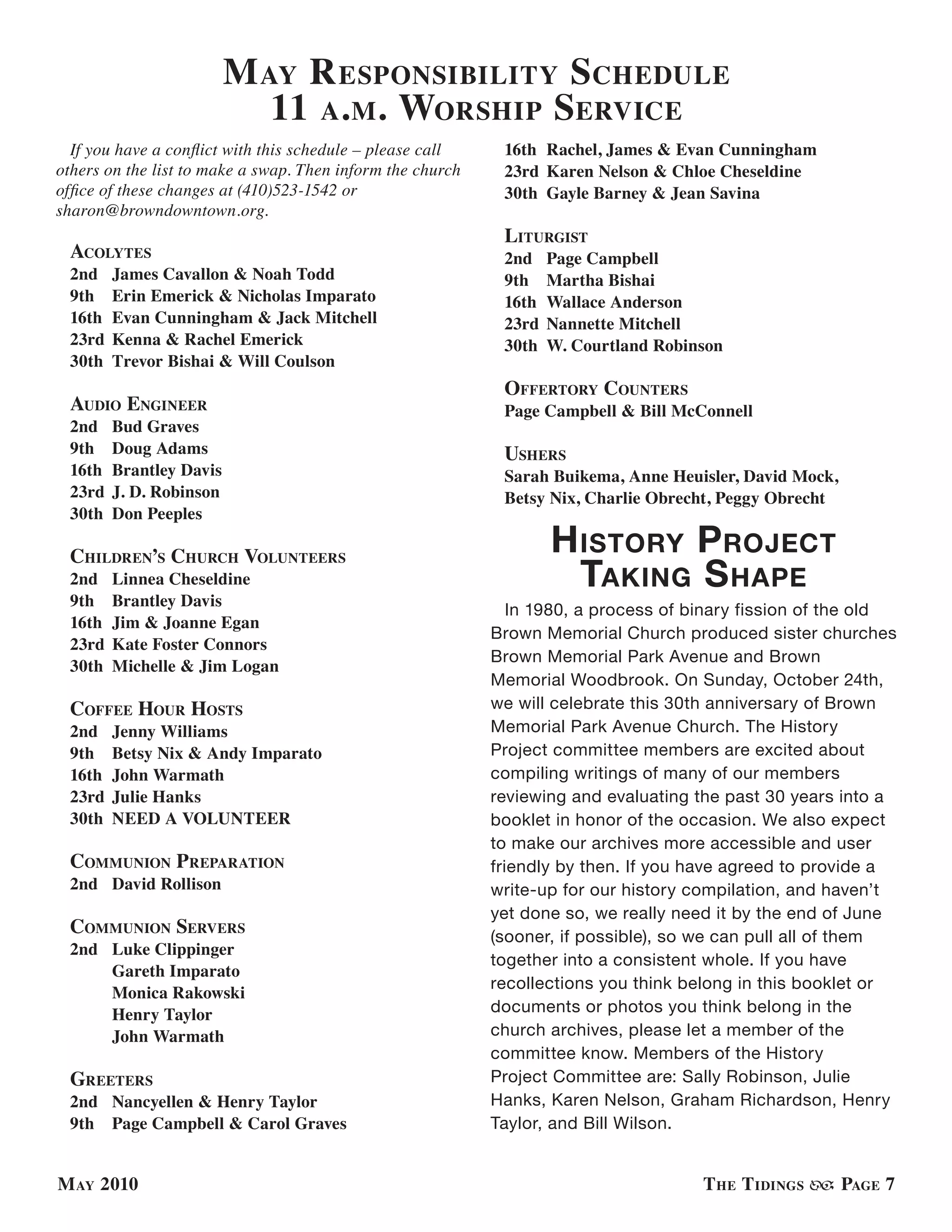 M ay r esPonsiBility s chedule
                            11 a. M. worshiP serVice
  If you have a conflict with this schedule – please call    16th Rachel, James & Evan Cunningham
others on the list to make a swap. Then inform the church    23rd Karen Nelson & Chloe Cheseldine
office of these changes at (410)523-1542 or                  30th Gayle Barney & Jean Savina
sharon@browndowntown.org.
                                                             liturGist
 acolytes                                                    2nd    Page Campbell
 2nd    James Cavallon & Noah Todd                           9th    Martha Bishai
 9th    Erin Emerick & Nicholas Imparato                     16th   Wallace Anderson
 16th   Evan Cunningham & Jack Mitchell                      23rd   Nannette Mitchell
 23rd   Kenna & Rachel Emerick                               30th   W. Courtland Robinson
 30th   Trevor Bishai & Will Coulson
                                                             offertory counters
 audio enGineer                                              Page Campbell & Bill McConnell
 2nd    Bud Graves
 9th    Doug Adams                                           ushers
 16th   Brantley Davis                                       Sarah Buikema, Anne Heuisler, David Mock,
 23rd   J. D. Robinson                                       Betsy Nix, Charlie Obrecht, Peggy Obrecht
 30th   Don Peeples

 children’s church Volunteers
                                                                    h istorY P rojeCt
 2nd    Linnea Cheseldine                                             taKing s haPe
 9th    Brantley Davis
                                                               In 1980, a process of binary fission of the old
 16th   Jim & Joanne Egan
                                                            Brown Memorial Church produced sister churches
 23rd   Kate Foster Connors
                                                            Brown Memorial Park Avenue and Brown
 30th   Michelle & Jim Logan
                                                            Memorial Woodbrook. On Sunday, October 24th,
 coffee hour hosts                                          we will celebrate this 30th anniversary of Brown
 2nd    Jenny Williams                                      Memorial Park Avenue Church. The History
 9th    Betsy Nix & Andy Imparato                           Project committee members are excited about
 16th   John Warmath                                        compiling writings of many of our members
 23rd   Julie Hanks                                         reviewing and evaluating the past 30 years into a
 30th   NEED A VOLUNTEER                                    booklet in honor of the occasion. We also expect
                                                            to make our archives more accessible and user
 coMMunion PreParation                                      friendly by then. If you have agreed to provide a
 2nd David Rollison                                         write-up for our history compilation, and haven’t
                                                            yet done so, we really need it by the end of June
 coMMunion serVers                                          (sooner, if possible), so we can pull all of them
 2nd Luke Clippinger
                                                            together into a consistent whole. If you have
     Gareth Imparato
                                                            recollections you think belong in this booklet or
     Monica Rakowski
     Henry Taylor                                           documents or photos you think belong in the
     John Warmath                                           church archives, please let a member of the
                                                            committee know. Members of the History
 Greeters                                                   Project Committee are: Sally Robinson, Julie
 2nd Nancyellen & Henry Taylor                              Hanks, Karen Nelson, Graham Richardson, Henry
 9th Page Campbell & Carol Graves                           Taylor, and Bill Wilson.


M ay 2010                                                                             t he t idinGs      PaGe 7
 