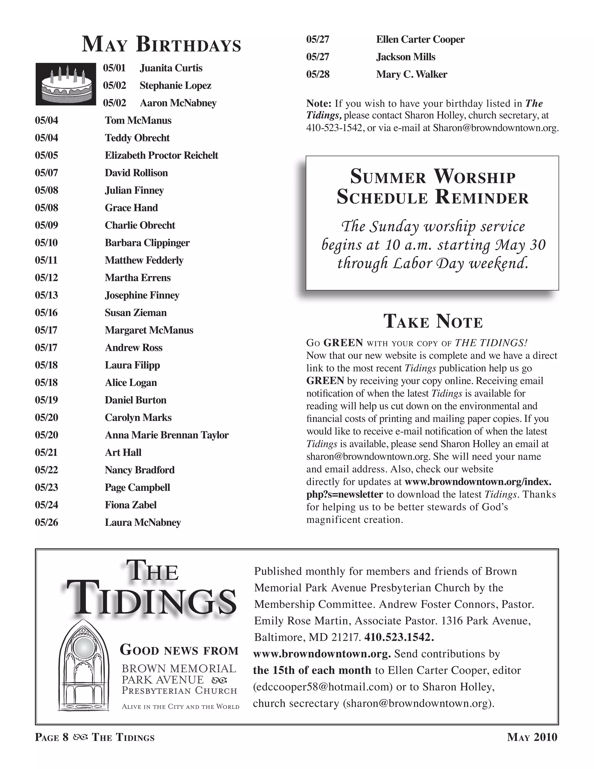 M ay Birthdays                           05/27
                                                  05/27
                                                                  Ellen Carter Cooper
                                                                  Jackson Mills
           05/01   Juanita Curtis
                                                  05/28           Mary C. Walker
           05/02   Stephanie Lopez
           05/02   Aaron McNabney                 Note: If you wish to have your birthday listed in The
05/04      Tom McManus                            Tidings, please contact Sharon Holley, church secretary, at
                                                  410-523-1542, or via e-mail at Sharon@browndowntown.org.
05/04      Teddy Obrecht
05/05      Elizabeth Proctor Reichelt
05/07      David Rollison
                                                            suMMer worshiP
05/08
05/08
           Julian Finney
           Grace Hand
                                                          s chedule r eMinder
05/09      Charlie Obrecht                              The Sunday worship service
05/10      Barbara Clippinger                        begins at 10 a.m. starting May 30
05/11      Matthew Fedderly                            through Labor Day weekend.
05/12      Martha Errens
05/13      Josephine Finney

                                                                    take note
05/16      Susan Zieman
05/17      Margaret McManus
05/17      Andrew Ross                            g o Green wiTh your coPy of THE TIDINGS!
                                                  Now that our new website is complete and we have a direct
05/18      Laura Filipp                           link to the most recent Tidings publication help us go
05/18      Alice Logan                            GREEN by receiving your copy online. Receiving email
                                                  notification of when the latest Tidings is available for
05/19      Daniel Burton
                                                  reading will help us cut down on the environmental and
05/20      Carolyn Marks                          financial costs of printing and mailing paper copies. If you
05/20      Anna Marie Brennan Taylor              would like to receive e-mail notification of when the latest
                                                  Tidings is available, please send Sharon Holley an email at
05/21      Art Hall                               sharon@browndowntown.org. She will need your name
05/22      Nancy Bradford                         and email address. Also, check our website
                                                  directly for updates at www.browndowntown.org/index.
05/23      Page Campbell
                                                  php?s=newsletter to download the latest Tidings. Thanks
05/24      Fiona Zabel                            for helping us to be better stewards of God’s
05/26      Laura McNabney                         magnificent creation.




                   The
        Tidings
                                        Published monthly for members and friends of Brown
                                        Memorial Park Avenue Presbyterian Church by the
                                        Membership Committee. Andrew Foster Connors, Pastor.
                                        Emily Rose Martin, Associate Pastor. 1316 Park Avenue,
                                        Baltimore, MD 21217. 410.523.1542.
              G ood       news froM     www.browndowntown.org. Send contributions by
                                        the 15th of each month to Ellen Carter Cooper, editor
                                        (edccooper58@hotmail.com) or to Sharon Holley,
                                        church secrectary (sharon@browndowntown.org).

PaGe 8   t he t idinGs                                                                           M ay 2010
 