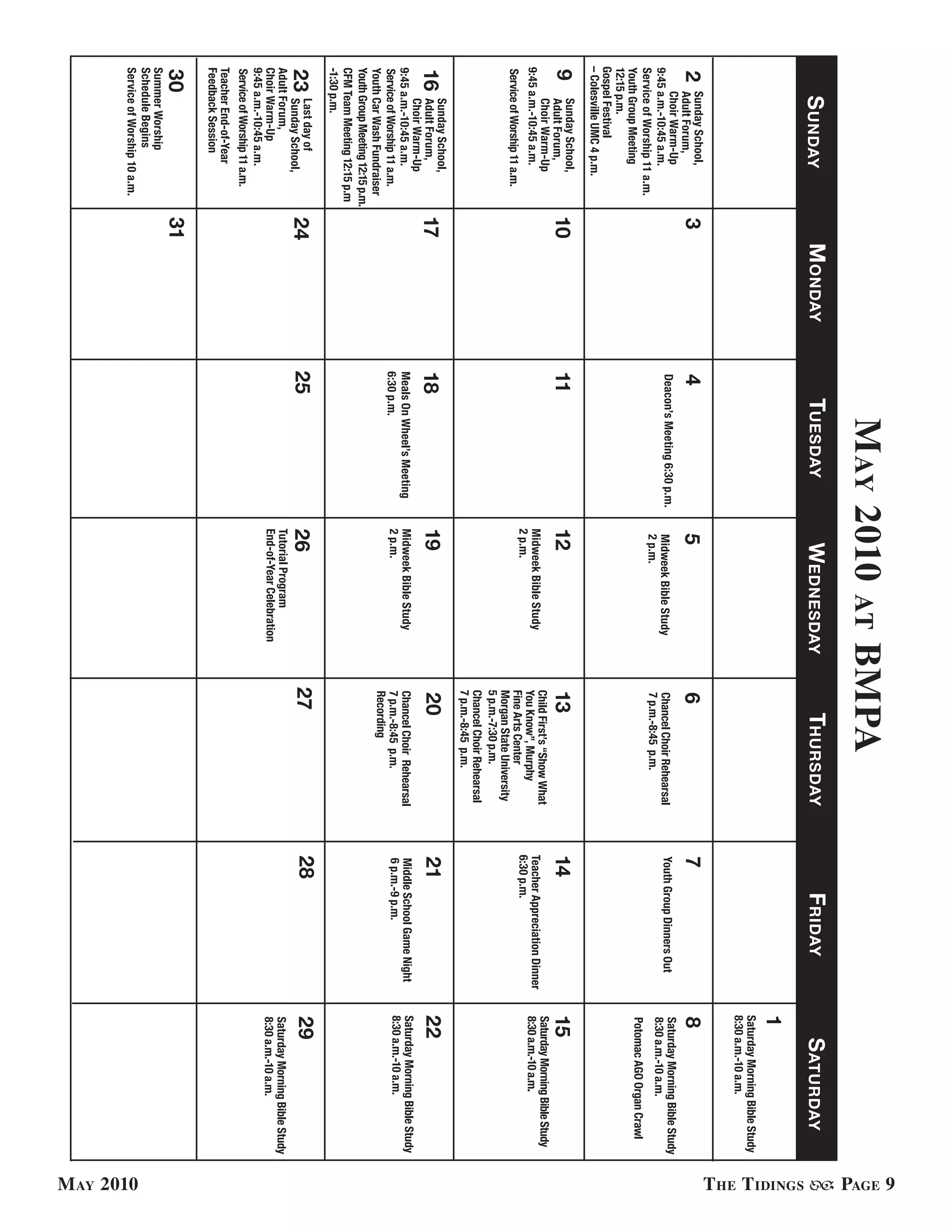 M ay 2010                                      BMPa




                                                                                                                                                                                                PaGe 9
                                                                                          at
      s undaY                         M ondaY        tuesdaY                   wednesdaY                     thursdaY                     FridaY                      s aturdaY




                                                                                                                                                                                                t he t idinGs
                                                                                                                                                                 1
                                                                                                                                                                 Saturday Morning Bible Study
                                                                                                                                                                 8:30 a.m.-10 a.m.
2    Sunday School,
     Adult Forum,                3              4                            5                          6                          7                             8
     Choir Warm-Up                              Deacon’s Meeting 6:30 p.m.                                                                                       Saturday Morning Bible Study
                                                                              Midweek Bible Study       Chancel Choir Rehearsal    Youth Group Dinners Out
9:45 a.m.-10:45 a.m.                                                                                                                                             8:30 a.m.-10 a.m.
                                                                              2 p.m.                    7 p.m.-8:45 p.m.
Service of Worship 11 a.m.
Youth Group Meeting                                                                                                                                              Potomac AGO Organ Crawl
12:15 p.m.
Gospel Festival
– Colesville UMC 4 p.m.
9      Sunday School,
       Adult Forum,              10             11                           12                         13                         14                            15
       Choir Warm-Up                                                                                    Child First’s “Show What                                 Saturday Morning Bible Study
9:45 a.m.-10:45 a.m.                                                         Midweek Bible Study                                   Teacher Appreciation Dinner   8:30 a.m.-10 a.m.
                                                                                                        You Know”, Murphy
                                                                             2 p.m.                     Fine Arts Center           6:30 p.m.
Service of Worship 11 a.m.
                                                                                                        Morgan State University
                                                                                                        5 p.m.-7:30 p.m.
                                                                                                        Chancel Choir Rehearsal
                                                                                                        7 p.m.-8:45 p.m.
       Sunday School,
16     Adult Forum,              17             18                           19                         20                         21                            22
       Choir Warm-Up
9:45 a.m.-10:45 a.m.                            Meals On Wheel’s Meeting     Midweek Bible Study        Chancel Choir Rehearsal    Middle School Game Night      Saturday Morning Bible Study
Service of Worship 11 a.m.                      6:30 p.m.                    2 p.m.                     7 p.m.-8:45 p.m.           6 p.m.-9 p.m.                 8:30 a.m.-10 a.m.
Youth Car Wash Fundraiser                                                                               Recording
Youth Group Meeting 12:15 p.m.
CFM Team Meeting 12:15 p.m
-1:30 p.m.
23    Last day of
      Sunday School,             24             25                           26                         27                         28                            29
Adult Forum,                                                                 Tutorial Program                                                                    Saturday Morning Bible Study
Choir Warm-Up                                                                End-of-Year Celebration                                                             8:30 a.m.-10 a.m.
9:45 a.m.-10:45 a.m.
Service of Worship 11 a.m.
Teacher End-of-Year
Feedback Session
30                               31
Summer Worship
Schedule Begins
Service of Worship 10 a.m.




                                                                                                                                                                                                M ay 2010
 