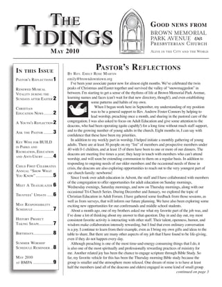 The
Tidings
                                                                                         G ood          news froM



                          M ay 2010

in     this      i ssue                             Pastor’s r eflections
                                 By r eV. e Mily rose M arTin
PasTor’s r eflecTions 1          emily@browndowntown.org
                                    I’ve been your associate pastor now for almost eight months. We’ve celebrated the twin
r enewed Musical                 peaks of Christmas and Easter together and survived the valley of “snowmaggedon” in
ViTaliTy during The              between. I’m starting to get a sense of the rhythms of life at Brown Memorial Park Avenue,
sundays afTer easTer 2           learning names and faces (can’t wait for that new directory, though!), and even establishing
                                                   some patterns and habits of my own.
chrisTian                                            When I began work here in September, my understanding of my position
educaTion news ........ 2                          was to be a general support to Rev. Andrew Foster Connors by helping to
                                                   lead worship, preaching once a month, and sharing in the pastoral care of the
a youTh’s r eflecTion 2          congregation. I was also asked to focus on Adult Education and give some attention to the
                                 deacons, who had been operating (quite capably!) for a long time without much staff support,
                                 and to the growing number of young adults in the church. Eight months in, I can say with
a sk   The   PasTor ........ 3
                                 confidence that these have been my priorities.
                                    In addition to my weekly part in worship, I helped initiate a monthly gathering of young
k ey wins for Build
                                 adults. There are at least 30 people on my “list” of members and prospective members under
in Parks and
                                 40 with 0-1 children, and at least 15 of them have been to one or more of our dinners. The
r ecreaTion, educaTion
                                 deacons are meeting five times a year; they keep in touch with members who can’t attend
and a nTi-usury ........ 4
                                 worship, and will soon be extending communion to them on a regular basis. In addition to
                                 responding to ongoing needs of our older members and the occasional needs of those in
child firsT celeBraTes
                                 crisis, the deacons are also exploring opportunities to reach out to the very youngest part of
a nnual “show whaT               our church family: newborns!
you k now” ............... 5        Since I took over adult education in Advent, the staff and I have collaborated with members
                                 of the congregation to offer opportunities for adult education on Sunday mornings,
M eeT a TrailBlazer 6            Wednesday evenings, Saturday mornings, and now on Thursday mornings, along with our
                                 occasional Tri-Church Series. During December and January, we explored the topic of
TrusTees’ uPdaTe ..... 6         Christian Education in Adult Forum. I have gathered some feedback from those sessions, as
                                 well as from surveys, that will inform our future planning. We have also been exploring some
M ay r esPonsiBiliTy             exciting new opportunities for our confirmands and middle school students.
schedule ................. 7        About a month ago, one of my brothers asked me what my favorite part of the job was, and
                                 I’ve done a lot of thinking about my answer to that question. Day in and day out, my most
h isTory P rojecT                consistent favorite activity is interacting with other staff. Their talent, openness, humor, and
Taking shaPe ............ 7      wisdom make collaboration intensely rewarding, but I find that even ordinary conversation
                                 is a joy. I continue to learn from their example, even as I bring my own gifts and ideas to the
BirThdays................. 8     table to share. But there are many other aspects of my job that I have found to be life-giving,
                                 even if they do not happen every day.
suMMer worshiP                      Although preaching is one of the most time-and-energy consuming things that I do, it
schedule r eMinder .. 8          is also one of the most spiritually and professionally rewarding practices of ministry for
                                 me. Another related joy has been the chance to engage scripture through Bible Study. So
M ay 2010                        far, my favorite vehicle for this has been the Thursday morning Bible study because the
aT BMPa ................. 9      group is smaller and the atmosphere more relaxed. One dream of mine is to have at least
                                 half the members (and all of the deacons and elders) engaged in some kind of small group
                                                                                                               continued on page 3
 
