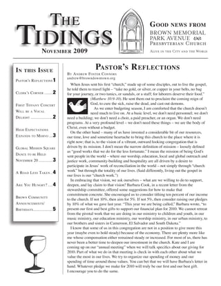 The
Tidings
                                                                                     G ood         news from



                   november 2009

in    this      i ssue                             Pastor’s r eflections
                                 by a ndreW fosTer c onnors
                                 andrew@browndowntown.org
PasTor’s r eflecTions 1
                                    When Jesus sent his first “church,” made up of some disciples, out to live the gospel,
                                 he told them to travel light – “take no gold, or silver, or copper in your belts, no bag
c lerk’s c orner ....... 2       for your journey, or two tunics, or sandals, or a staff; for laborers deserve their food.”
                                                 (Matthew 10:9-10). He sent them out to proclaim the coming reign of
f irsT Tiffany c oncerT                          God, to cure the sick, raise the dead, and cast out demons.
                                                   As we enter budgeting season, I am comforted that the church doesn’t
Will   be a   Vocal                              need much to live on. At a basic level, we don’t need personnel; we don’t
d elighT ................... 2   need a building; we don’t need a choir, a paid preacher, or an organ. We don’t need
                                 programs. At a very profound level – we don’t need these things – we are the body of
                                 Christ, even without a budget.
h igh e xPecTaTions
                                    On the other hand – many of us have invested a considerable bit of our resources,
e xPands   To   M erVo ... 3     our time, love and sometime heartache to bring this church to the place where it is
                                 right now; that is, to the vision of a vibrant, outward looking congregation that is
global M ission square           driven by its mission. I don’t mean the narrow definition of mission – loosely defined
                                 as “good works that we do for the less fortunate.” I mean the mission of being God’s
dance To be h eld                sent people in the world – where our worship, education, local and global outreach and
noVeMber 20 ............ 3       justice work, community-building and hospitality are all driven by a desire to
                                 participate in Jesus’ work of reconciliation in the world – not simply through “church
                                 work” but through the totality of our lives. (Said differently, living out the gospel in
a road l ess Taken .. 4
                                 our lives is our “church work.”)
                                    In embracing that vision, we ask ourselves – what are we willing to do to support,
a re you hungry? .... 4          deepen, and lay claim to that vision? Barbara Cook, in a recent letter from the
                                 stewardship committee, offered some suggestions for how to make that
                                 commitment concrete. She encouraged us to consider tithing ten percent of our income
broWn coMMuniTy
                                 to the church. If not 10%, then aim for 5%. If not 5%, then consider raising our pledges
a nnounceMenTs/                  by 10% of what we gave last year. “This year we are being called,” Barbara wrote, “to
birThdays................. 5     present our first and best gifts to support our financial plan for 2010. We cannot retreat
                                 from the pivotal work that we are doing in our ministry to children and youth, in our
                                 music ministry, our education ministry, our worship ministry, in our urban ministry, to
                                 our brothers and sisters in Cameroon, El Salvador and South Dakota.”
                                    I know that some of us in this congregation are not in a position to give more this
                                 year (maybe even to hold steady) because of the economy. There are plenty more like
                                 me whose compensation either remained steady or increased. For most of us, there has
                                 never been a better time to deepen our investment in the church. Kate and I are
                                 coming up on our “annual meeting” when we will talk specifics about our giving for
                                 2010. Part of what we do in that meeting is check in with each other about what we
                                 value the most in our lives. We try to organize our spending of money and our
                                 spending of time around those values. You can bet that we will have Barbara’s letter in
                                 hand. Whatever pledge we make for 2010 will truly be our first and our best gift.
                                 I encourage you to do the same.
 