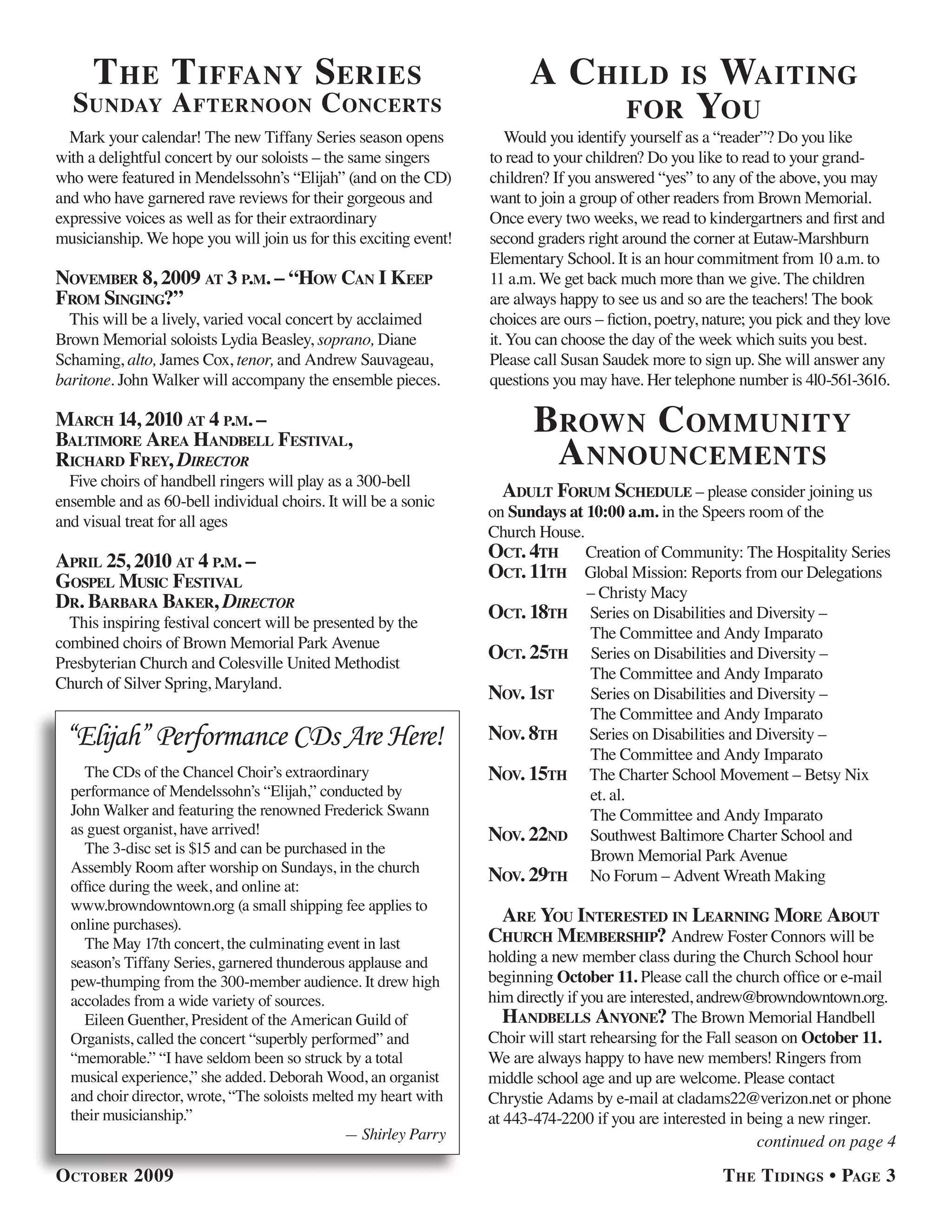 t he t iffany series                                              a child            is waitinG
  sunday a fternoon concerts                                                            for you
  Mark your calendar! The new Tiffany Series season opens             Would you identify yourself as a “reader”? Do you like
with a delightful concert by our soloists – the same singers      to read to your children? Do you like to read to your grand-
who were featured in Mendelssohn’s “Elijah” (and on the CD)       children? If you answered “yes” to any of the above, you may
and who have garnered rave reviews for their gorgeous and         want to join a group of other readers from Brown Memorial.
expressive voices as well as for their extraordinary              Once every two weeks, we read to kindergartners and first and
musicianship. We hope you will join us for this exciting event!   second graders right around the corner at Eutaw-Marshburn
                                                                  Elementary School. It is an hour commitment from 10 a.m. to
november 8, 2009 at 3 P.m. – “how can i keeP                      11 a.m. We get back much more than we give. The children
from sinGinG?”                                                    are always happy to see us and so are the teachers! The book
  This will be a lively, varied vocal concert by acclaimed        choices are ours – fiction, poetry, nature; you pick and they love
Brown Memorial soloists Lydia Beasley, soprano, Diane             it. You can choose the day of the week which suits you best.
Schaming, alto, James Cox, tenor, and Andrew Sauvageau,           Please call Susan Saudek more to sign up. She will answer any
baritone. John Walker will accompany the ensemble pieces.         questions you may have. Her telephone number is 4l0-561-3616.

march 14, 2010 at 4 P.m. –                                               brown community
baltimore area handbell festival,
richard frey, Director                                                    a nnouncements
  Five choirs of handbell ringers will play as a 300-bell
ensemble and as 60-bell individual choirs. It will be a sonic
                                                                    adult forum schedule – please consider joining us
                                                                  on Sundays at 10:00 a.m. in the Speers room of the
and visual treat for all ages
                                                                  Church House.
aPril 25, 2010 at 4 P.m. –                                        oct. 4th Creation of Community: The Hospitality Series
GosPel music festival                                             oct. 11th Global Mission: Reports from our Delegations
                                                                                – Christy Macy
dr. barbara baker, Director
  This inspiring festival concert will be presented by the
                                                                  oct. 18th Series on Disabilities and Diversity –
                                                                                The Committee and Andy Imparato
combined choirs of Brown Memorial Park Avenue
Presbyterian Church and Colesville United Methodist
                                                                  oct. 25th Series on Disabilities and Diversity –
                                                                                The Committee and Andy Imparato
Church of Silver Spring, Maryland.
                                                                  nov. 1st      Series on Disabilities and Diversity –
                                                                                The Committee and Andy Imparato
 “Elijah” Performance CDs Are Here!                               nov. 8th      Series on Disabilities and Diversity –
                                                                                The Committee and Andy Imparato
    The CDs of the Chancel Choir’s extraordinary                  nov. 15th The Charter School Movement – Betsy Nix
  performance of Mendelssohn’s “Elijah,” conducted by                           et. al.
  John Walker and featuring the renowned Frederick Swann                        The Committee and Andy Imparato
  as guest organist, have arrived!                                nov. 22nd Southwest Baltimore Charter School and
    The 3-disc set is $15 and can be purchased in the                           Brown Memorial Park Avenue
  Assembly Room after worship on Sundays, in the church
                                                                  nov. 29th No Forum – Advent Wreath Making
  office during the week, and online at:
  www.browndowntown.org (a small shipping fee applies to
  online purchases).                                               are you interested in learninG more about
    The May 17th concert, the culminating event in last           church membershiP? Andrew Foster Connors will be
  season’s Tiffany Series, garnered thunderous applause and       holding a new member class during the Church School hour
  pew-thumping from the 300-member audience. It drew high         beginning October 11. Please call the church office or e-mail
  accolades from a wide variety of sources.                       him directly if you are interested, andrew@browndowntown.org.
    Eileen Guenther, President of the American Guild of              handbells anyone? The Brown Memorial Handbell
  Organists, called the concert “superbly performed” and          Choir will start rehearsing for the Fall season on October 11.
  “memorable.” “I have seldom been so struck by a total           We are always happy to have new members! Ringers from
  musical experience,” she added. Deborah Wood, an organist       middle school age and up are welcome. Please contact
  and choir director, wrote, “The soloists melted my heart with   Chrystie Adams by e-mail at cladams22@verizon.net or phone
  their musicianship.”                                            at 443-474-2200 if you are interested in being a new ringer.
                                                — Shirley Parry                                               continued on page 4

october 2009                                                                                            t he t idinGs • PaGe 3
 