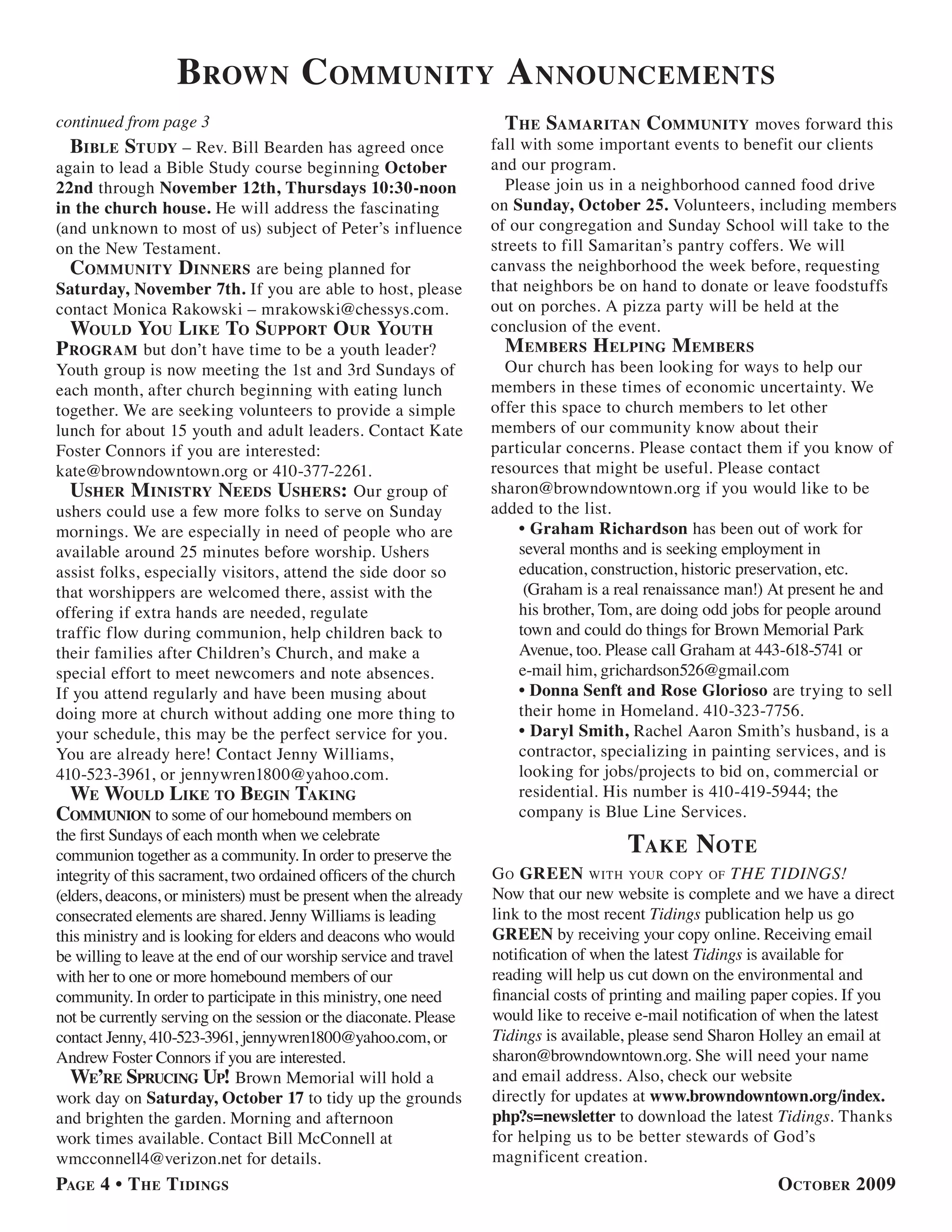 brown community a nnouncements
continued from page 3                                                the samaritan community moves forward this
  bible study – Rev. Bill Bearden has agreed once                  fall with some important events to benefit our clients
again to lead a Bible Study course beginning October               and our program.
22nd through November 12th, Thursdays 10:30-noon                     Please join us in a neighborhood canned food drive
in the church house. He will address the fascinating               on Sunday, October 25. Volunteers, including members
(and unknown to most of us) subject of Peter’s influence           of our congregation and Sunday School will take to the
on the New Testament.                                              streets to fill Samaritan’s pantry coffers. We will
  community dinners are being planned for                          canvass the neighborhood the week before, requesting
Saturday, November 7th. If you are able to host, please            that neighbors be on hand to donate or leave foodstuffs
contact Monica Rakowski – mrakowski@chessys.com.                   out on porches. A pizza party will be held at the
  would you like to suPPort our youth                              conclusion of the event.
P roGram but don’t have time to be a youth leader?                   m embers h elPinG m embers
Youth group is now meeting the 1st and 3rd Sundays of                Our church has been looking for ways to help our
each month, after church beginning with eating lunch               members in these times of economic uncertainty. We
together. We are seeking volunteers to provide a simple            offer this space to church members to let other
lunch for about 15 youth and adult leaders. Contact Kate           members of our community know about their
Foster Connors if you are interested:                              particular concerns. Please contact them if you know of
kate@browndowntown.org or 410-377-2261.                            resources that might be useful. Please contact
  usher m inistry needs ushers: Our group of                       sharon@browndowntown.org if you would like to be
ushers could use a few more folks to serve on Sunday               added to the list.
mornings. We are especially in need of people who are                  • Graham Richardson has been out of work for
available around 25 minutes before worship. Ushers                     several months and is seeking employment in
assist folks, especially visitors, attend the side door so             education, construction, historic preservation, etc.
that worshippers are welcomed there, assist with the                    (Graham is a real renaissance man!) At present he and
offering if extra hands are needed, regulate                           his brother, Tom, are doing odd jobs for people around
traffic flow during communion, help children back to                   town and could do things for Brown Memorial Park
their families after Children’s Church, and make a                     Avenue, too. Please call Graham at 443-618-5741 or
special effort to meet newcomers and note absences.                    e-mail him, grichardson526@gmail.com
If you attend regularly and have been musing about                     • Donna Senft and Rose Glorioso are trying to sell
doing more at church without adding one more thing to                  their home in Homeland. 410-323-7756.
your schedule, this may be the perfect service for you.                • Daryl Smith, Rachel Aaron Smith’s husband, is a
You are already here! Contact Jenny Williams,                          contractor, specializing in painting services, and is
410-523-3961, or jennywren1800@yahoo.com.                              looking for jobs/projects to bid on, commercial or
 we would like to beGin takinG                                         residential. His number is 410-419-5944; the
communion to some of our homebound members on                          company is Blue Line Services.
the first Sundays of each month when we celebrate
communion together as a community. In order to preserve the                            take note
integrity of this sacrament, two ordained officers of the church   g o Green WiTh your coPy of THE TIDINGS!
(elders, deacons, or ministers) must be present when the already   Now that our new website is complete and we have a direct
consecrated elements are shared. Jenny Williams is leading         link to the most recent Tidings publication help us go
this ministry and is looking for elders and deacons who would      GREEN by receiving your copy online. Receiving email
be willing to leave at the end of our worship service and travel   notification of when the latest Tidings is available for
with her to one or more homebound members of our                   reading will help us cut down on the environmental and
community. In order to participate in this ministry, one need      financial costs of printing and mailing paper copies. If you
not be currently serving on the session or the diaconate. Please   would like to receive e-mail notification of when the latest
contact Jenny, 410-523-3961, jennywren1800@yahoo.com, or           Tidings is available, please send Sharon Holley an email at
Andrew Foster Connors if you are interested.                       sharon@browndowntown.org. She will need your name
   we’re sPrucinG uP! Brown Memorial will hold a                   and email address. Also, check our website
work day on Saturday, October 17 to tidy up the grounds            directly for updates at www.browndowntown.org/index.
and brighten the garden. Morning and afternoon                     php?s=newsletter to download the latest Tidings. Thanks
work times available. Contact Bill McConnell at                    for helping us to be better stewards of God’s
wmcconnell4@verizon.net for details.                               magnificent creation.
PaGe 4 • t he t idinGs                                                                                       october 2009
 