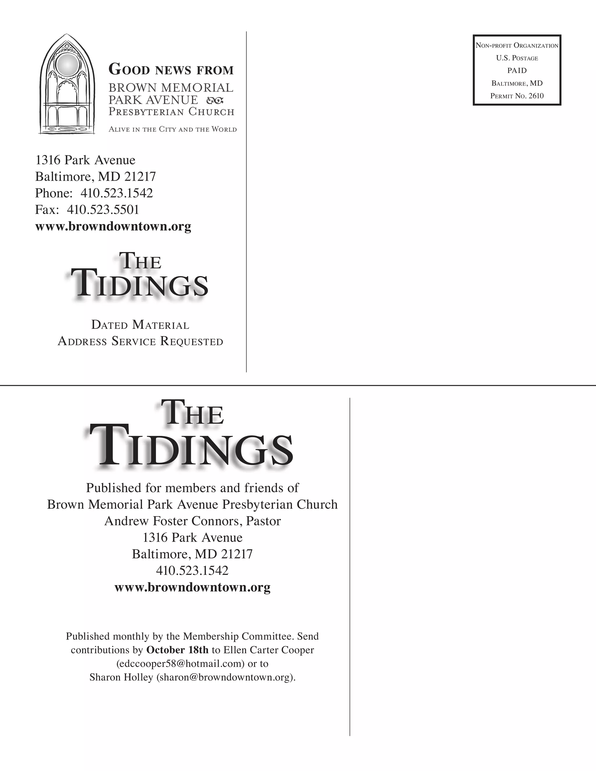 non-ProfiT organizaTion
                                                                 u.s. PosTage
            G ood     news from                                      Paid
                                                                BalTimore, md
                                                                P ermiT no. 2610




1316 Park Avenue
Baltimore, MD 21217
Phone: 410.523.1542
Fax: 410.523.5501
www.browndowntown.org

               The
    Tidings
       daTed m aTerial
  a ddress service r equesTed




                       The
        Tidings
      Published for members and friends of
 Brown Memorial Park Avenue Presbyterian Church
         Andrew Foster Connors, Pastor
               1316 Park Avenue
              Baltimore, MD 21217
                  410.523.1542
           www.browndowntown.org


    Published monthly by the Membership Committee. Send
     contributions by October 18th to Ellen Carter Cooper
               (edccooper58@hotmail.com) or to
         Sharon Holley (sharon@browndowntown.org).
 