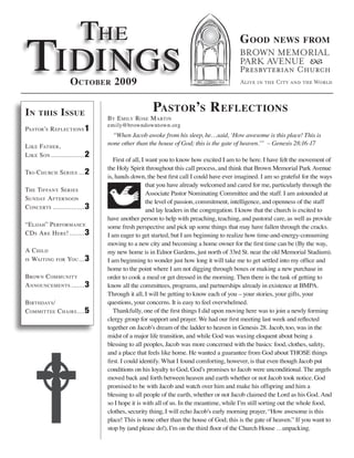 The
Tidings
                                                                                       G ood         news from



                     o ctober 2009

in    this      i ssue                             Pastor’s r eflections
                                 By e mily rose m arTin
                                 emily@browndowntown.org
PasTor’s r eflecTions 1
                                   “When Jacob awoke from his sleep, he…said, ‘How awesome is this place! This is
l ike faTher,                    none other than the house of God; this is the gate of heaven.’” – Genesis 28:16-17
l ike son .................. 2
                                    First of all, I want you to know how excited I am to be here. I have felt the movement of
                                 the Holy Spirit throughout this call process, and think that Brown Memorial Park Avenue
Tri-c hurch series ... 2
                                 is, hands down, the best first call I could have ever imagined. I am so grateful for the ways
                                                    that you have already welcomed and cared for me, particularly through the
The Tiffany series
                                                    Associate Pastor Nominating Committee and the staff. I am astounded at
sunday a fTernoon
                                                    the level of passion, commitment, intelligence, and openness of the staff
c oncerTs ................. 3                       and lay leaders in the congregation. I know that the church is excited to
                                 have another person to help with preaching, teaching, and pastoral care, as well as provide
“elijah” P erformance            some fresh perspective and pick up some things that may have fallen through the cracks.
cd s a re h ere! ........ 3      I am eager to get started, but I am beginning to realize how time-and-energy-consuming
                                 moving to a new city and becoming a home owner for the first time can be (By the way,
a c hild                         my new home is in Ednor Gardens, just north of 33rd St. near the old Memorial Stadium).
is WaiTing    for   you ... 3    I am beginning to wonder just how long it will take me to get settled into my office and
                                 home to the point where I am not digging through boxes or making a new purchase in
BroWn c ommuniTy                 order to cook a meal or get dressed in the morning. Then there is the task of getting to
a nnouncemenTs ....... 3         know all the committees, programs, and partnerships already in existence at BMPA.
                                 Through it all, I will be getting to know each of you – your stories, your gifts, your
BirThdays /                      questions, your concerns. It is easy to feel overwhelmed.
c ommiTTee c hairs .... 5           Thankfully, one of the first things I did upon moving here was to join a newly forming
                                 clergy group for support and prayer. We had our first meeting last week and reflected
                                 together on Jacob’s dream of the ladder to heaven in Genesis 28. Jacob, too, was in the
                                 midst of a major life transition, and while God was waxing eloquent about being a
                                 blessing to all peoples, Jacob was more concerned with the basics: food, clothes, safety,
                                 and a place that feels like home. He wanted a guarantee from God about THOSE things
                                 first. I could identify. What I found comforting, however, is that even though Jacob put
                                 conditions on his loyalty to God, God’s promises to Jacob were unconditional. The angels
                                 moved back and forth between heaven and earth whether or not Jacob took notice. God
                                 promised to be with Jacob and watch over him and make his offspring and him a
                                 blessing to all people of the earth, whether or not Jacob claimed the Lord as his God. And
                                 so I hope it is with all of us. In the meantime, while I’m still sorting out the whole food,
                                 clothes, security thing, I will echo Jacob’s early morning prayer, “How awesome is this
                                 place! This is none other than the house of God; this is the gate of heaven.” If you want to
                                 stop by (and please do!), I’m on the third floor of the Church House …unpacking.
 