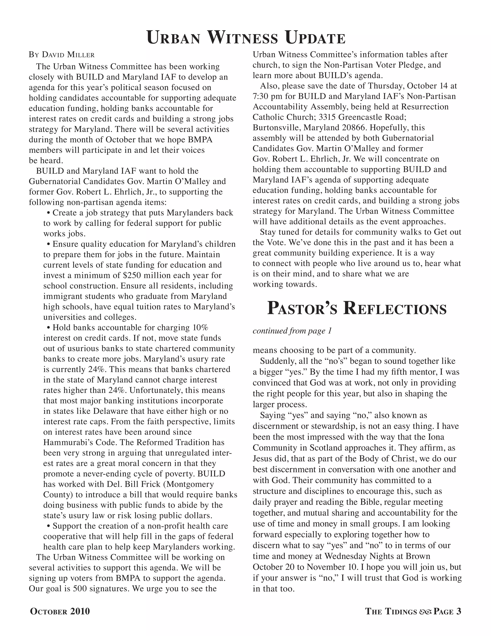 October 2010 The Tidings Page 3
The Urban Witness Committee has been working
closely with BUILD and Maryland IAF to develop an
agenda for this year’s political season focused on
holding candidates accountable for supporting adequate
education funding, holding banks accountable for
interest rates on credit cards and building a strong jobs
strategy for Maryland. There will be several activities
during the month of October that we hope BMPA
members will participate in and let their voices
be heard.
BUILD and Maryland IAF want to hold the
Gubernatorial Candidates Gov. Martin O’Malley and
former Gov. Robert L. Ehrlich, Jr., to supporting the
following non-partisan agenda items:
• Create a job strategy that puts Marylanders back
to work by calling for federal support for public
works jobs.
• Ensure quality education for Maryland’s children
to prepare them for jobs in the future. Maintain
current levels of state funding for education and
invest a minimum of $250 million each year for
school construction. Ensure all residents, including
immigrant students who graduate from Maryland
high schools, have equal tuition rates to Maryland’s
universities and colleges.
• Hold banks accountable for charging 10%
interest on credit cards. If not, move state funds
out of usurious banks to state chartered community
banks to create more jobs. Maryland’s usury rate
is currently 24%. This means that banks chartered
in the state of Maryland cannot charge interest
rates higher than 24%. Unfortunately, this means
that most major banking institutions incorporate
in states like Delaware that have either high or no
interest rate caps. From the faith perspective, limits
on interest rates have been around since
Hammurabi’s Code. The Reformed Tradition has
been very strong in arguing that unregulated inter-
est rates are a great moral concern in that they
promote a never-ending cycle of poverty. BUILD
has worked with Del. Bill Frick (Montgomery
County) to introduce a bill that would require banks
doing business with public funds to abide by the
state’s usury law or risk losing public dollars.
• Support the creation of a non-profit health care
cooperative that will help fill in the gaps of federal
health care plan to help keep Marylanders working.
The Urban Witness Committee will be working on
several activities to support this agenda. We will be
signing up voters from BMPA to support the agenda.
Our goal is 500 signatures. We urge you to see the
Urban Witness Committee’s information tables after
church, to sign the Non-Partisan Voter Pledge, and
learn more about BUILD’s agenda.
Also, please save the date of Thursday, October 14 at
7:30 pm for BUILD and Maryland IAF’s Non-Partisan
Accountability Assembly, being held at Resurrection
Catholic Church; 3315 Greencastle Road;
Burtonsville, Maryland 20866. Hopefully, this
assembly will be attended by both Gubernatorial
Candidates Gov. Martin O’Malley and former
Gov. Robert L. Ehrlich, Jr. We will concentrate on
holding them accountable to supporting BUILD and
Maryland IAF’s agenda of supporting adequate
education funding, holding banks accountable for
interest rates on credit cards, and building a strong jobs
strategy for Maryland. The Urban Witness Committee
will have additional details as the event approaches.
Stay tuned for details for community walks to Get out
the Vote. We’ve done this in the past and it has been a
great community building experience. It is a way
to connect with people who live around us to, hear what
is on their mind, and to share what we are
working towards.
By David Miller
Urban Witness Update
Pastor’s Reflections
means choosing to be part of a community.
Suddenly, all the “no’s” began to sound together like
a bigger “yes.” By the time I had my fifth mentor, I was
convinced that God was at work, not only in providing
the right people for this year, but also in shaping the
larger process.
Saying “yes” and saying “no,” also known as
discernment or stewardship, is not an easy thing. I have
been the most impressed with the way that the Iona
Community in Scotland approaches it. They affirm, as
Jesus did, that as part of the Body of Christ, we do our
best discernment in conversation with one another and
with God. Their community has committed to a
structure and disciplines to encourage this, such as
daily prayer and reading the Bible, regular meeting
together, and mutual sharing and accountability for the
use of time and money in small groups. I am looking
forward especially to exploring together how to
discern what to say “yes” and “no” to in terms of our
time and money at Wednesday Nights at Brown
October 20 to November 10. I hope you will join us, but
if your answer is “no,” I will trust that God is working
in that too.
continued from page 1
 