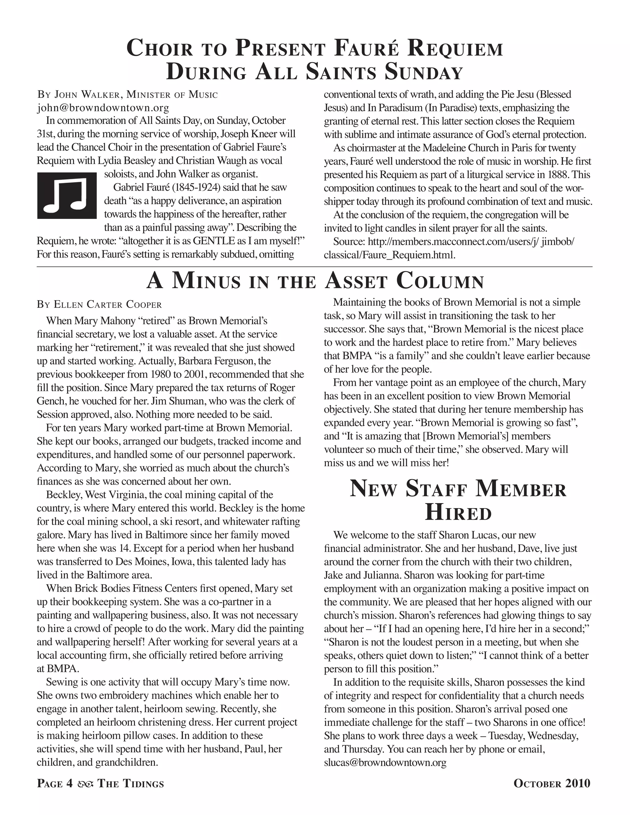 Page 4 The Tidings October 2010
When Mary Mahony “retired” as Brown Memorial’s
financial secretary, we lost a valuable asset. At the service
marking her “retirement,” it was revealed that she just showed
up and started working. Actually, Barbara Ferguson, the
previous bookkeeper from 1980 to 2001, recommended that she
fill the position. Since Mary prepared the tax returns of Roger
Gench, he vouched for her. Jim Shuman, who was the clerk of
Session approved, also. Nothing more needed to be said.
For ten years Mary worked part-time at Brown Memorial.
She kept our books, arranged our budgets, tracked income and
expenditures, and handled some of our personnel paperwork.
According to Mary, she worried as much about the church’s
finances as she was concerned about her own.
Beckley, West Virginia, the coal mining capital of the
country, is where Mary entered this world. Beckley is the home
for the coal mining school, a ski resort, and whitewater rafting
galore. Mary has lived in Baltimore since her family moved
here when she was 14. Except for a period when her husband
was transferred to Des Moines, Iowa, this talented lady has
lived in the Baltimore area.
When Brick Bodies Fitness Centers first opened, Mary set
up their bookkeeping system. She was a co-partner in a
painting and wallpapering business, also. It was not necessary
to hire a crowd of people to do the work. Mary did the painting
and wallpapering herself! After working for several years at a
local accounting firm, she officially retired before arriving
at BMPA.
Sewing is one activity that will occupy Mary’s time now.
She owns two embroidery machines which enable her to
engage in another talent, heirloom sewing. Recently, she
completed an heirloom christening dress. Her current project
is making heirloom pillow cases. In addition to these
activities, she will spend time with her husband, Paul, her
children, and grandchildren.
Maintaining the books of Brown Memorial is not a simple
task, so Mary will assist in transitioning the task to her
successor. She says that, “Brown Memorial is the nicest place
to work and the hardest place to retire from.” Mary believes
that BMPA “is a family” and she couldn’t leave earlier because
of her love for the people.
From her vantage point as an employee of the church, Mary
has been in an excellent position to view Brown Memorial
objectively. She stated that during her tenure membership has
expanded every year. “Brown Memorial is growing so fast”,
and “It is amazing that [Brown Memorial’s] members
volunteer so much of their time,” she observed. Mary will
miss us and we will miss her!
A Minus in the Asset Column
By Ellen Carter Cooper
New Staff Member
Hired
We welcome to the staff Sharon Lucas, our new
financial administrator. She and her husband, Dave, live just
around the corner from the church with their two children,
Jake and Julianna. Sharon was looking for part-time
employment with an organization making a positive impact on
the community. We are pleased that her hopes aligned with our
church’s mission. Sharon’s references had glowing things to say
about her – “If I had an opening here, I’d hire her in a second;”
“Sharon is not the loudest person in a meeting, but when she
speaks, others quiet down to listen;” “I cannot think of a better
person to fill this position.”
In addition to the requisite skills, Sharon possesses the kind
of integrity and respect for confidentiality that a church needs
from someone in this position. Sharon’s arrival posed one
immediate challenge for the staff – two Sharons in one office!
She plans to work three days a week – Tuesday, Wednesday,
and Thursday. You can reach her by phone or email,
slucas@browndowntown.org
Choir to Present Fauré Requiem
During All Saints Sunday
In commemoration of All Saints Day, on Sunday, October
31st, during the morning service of worship, Joseph Kneer will
lead the Chancel Choir in the presentation of Gabriel Faure’s
Requiem with Lydia Beasley and Christian Waugh as vocal
soloists, and John Walker as organist.
Gabriel Fauré (1845-1924) said that he saw
death “as a happy deliverance, an aspiration
towards the happiness of the hereafter, rather
than as a painful passing away”. Describing the
Requiem, he wrote: “altogether it is as GENTLE as I am myself!”
For this reason, Fauré’s setting is remarkably subdued, omitting
conventional texts of wrath, and adding the Pie Jesu (Blessed
Jesus) and In Paradisum (In Paradise) texts, emphasizing the
granting of eternal rest. This latter section closes the Requiem
with sublime and intimate assurance of God’s eternal protection.
As choirmaster at the Madeleine Church in Paris for twenty
years, Fauré well understood the role of music in worship. He first
presented his Requiem as part of a liturgical service in 1888. This
composition continues to speak to the heart and soul of the wor-
shipper today through its profound combination of text and music.
At the conclusion of the requiem, the congregation will be
invited to light candles in silent prayer for all the saints.
Source: http://members.macconnect.com/users/j/ jimbob/
classical/Faure_Requiem.html.
By John Walker, Minister of Music
john@browndowntown.org
 