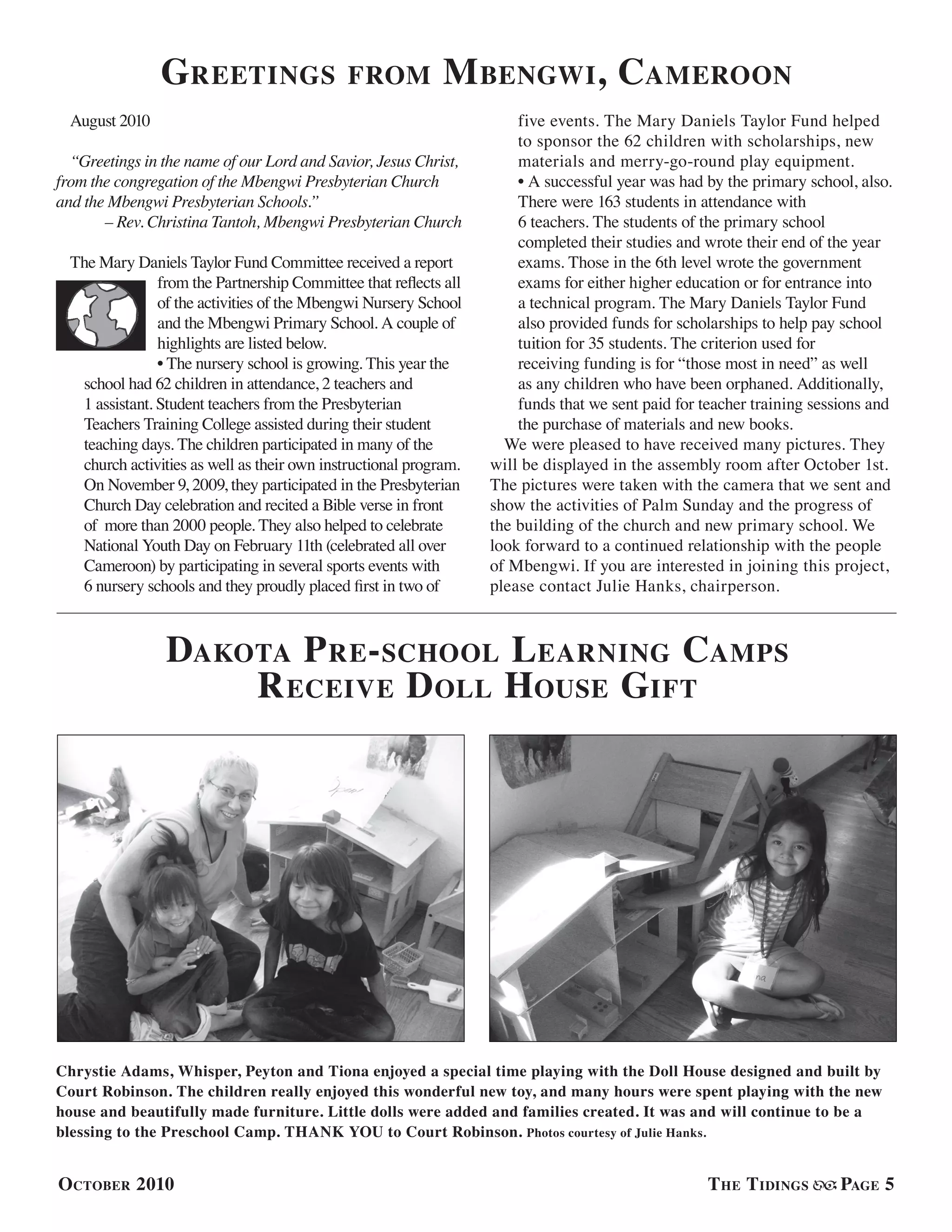 Greetings from Mbengwi, Cameroon
August 2010
“Greetings in the name of our Lord and Savior, Jesus Christ,
from the congregation of the Mbengwi Presbyterian Church
and the Mbengwi Presbyterian Schools.”
– Rev. Christina Tantoh, Mbengwi Presbyterian Church
The Mary Daniels Taylor Fund Committee received a report
from the Partnership Committee that reflects all
of the activities of the Mbengwi Nursery School
and the Mbengwi Primary School. A couple of
highlights are listed below.
• The nursery school is growing. This year the
school had 62 children in attendance, 2 teachers and
1 assistant. Student teachers from the Presbyterian
Teachers Training College assisted during their student
teaching days. The children participated in many of the
church activities as well as their own instructional program.
On November 9, 2009, they participated in the Presbyterian
Church Day celebration and recited a Bible verse in front
of more than 2000 people. They also helped to celebrate
National Youth Day on February 11th (celebrated all over
Cameroon) by participating in several sports events with
6 nursery schools and they proudly placed first in two of
five events. The Mary Daniels Taylor Fund helped
to sponsor the 62 children with scholarships, new
materials and merry-go-round play equipment.
• A successful year was had by the primary school, also.
There were 163 students in attendance with
6 teachers. The students of the primary school
completed their studies and wrote their end of the year
exams. Those in the 6th level wrote the government
exams for either higher education or for entrance into
a technical program. The Mary Daniels Taylor Fund
also provided funds for scholarships to help pay school
tuition for 35 students. The criterion used for
receiving funding is for “those most in need” as well
as any children who have been orphaned. Additionally,
funds that we sent paid for teacher training sessions and
the purchase of materials and new books.
We were pleased to have received many pictures. They
will be displayed in the assembly room after October 1st.
The pictures were taken with the camera that we sent and
show the activities of Palm Sunday and the progress of
the building of the church and new primary school. We
look forward to a continued relationship with the people
of Mbengwi. If you are interested in joining this project,
please contact Julie Hanks, chairperson.
Dakota Pre-school Learning Camps
Receive Doll House Gift
Chrystie Adams, Whisper, Peyton and Tiona enjoyed a special time playing with the Doll House designed and built by
Court Robinson. The children really enjoyed this wonderful new toy, and many hours were spent playing with the new
house and beautifully made furniture. Little dolls were added and families created. It was and will continue to be a
blessing to the Preschool Camp. THANK YOU to Court Robinson. Photos courtesy of Julie Hanks.
October 2010 The Tidings Page 5
 