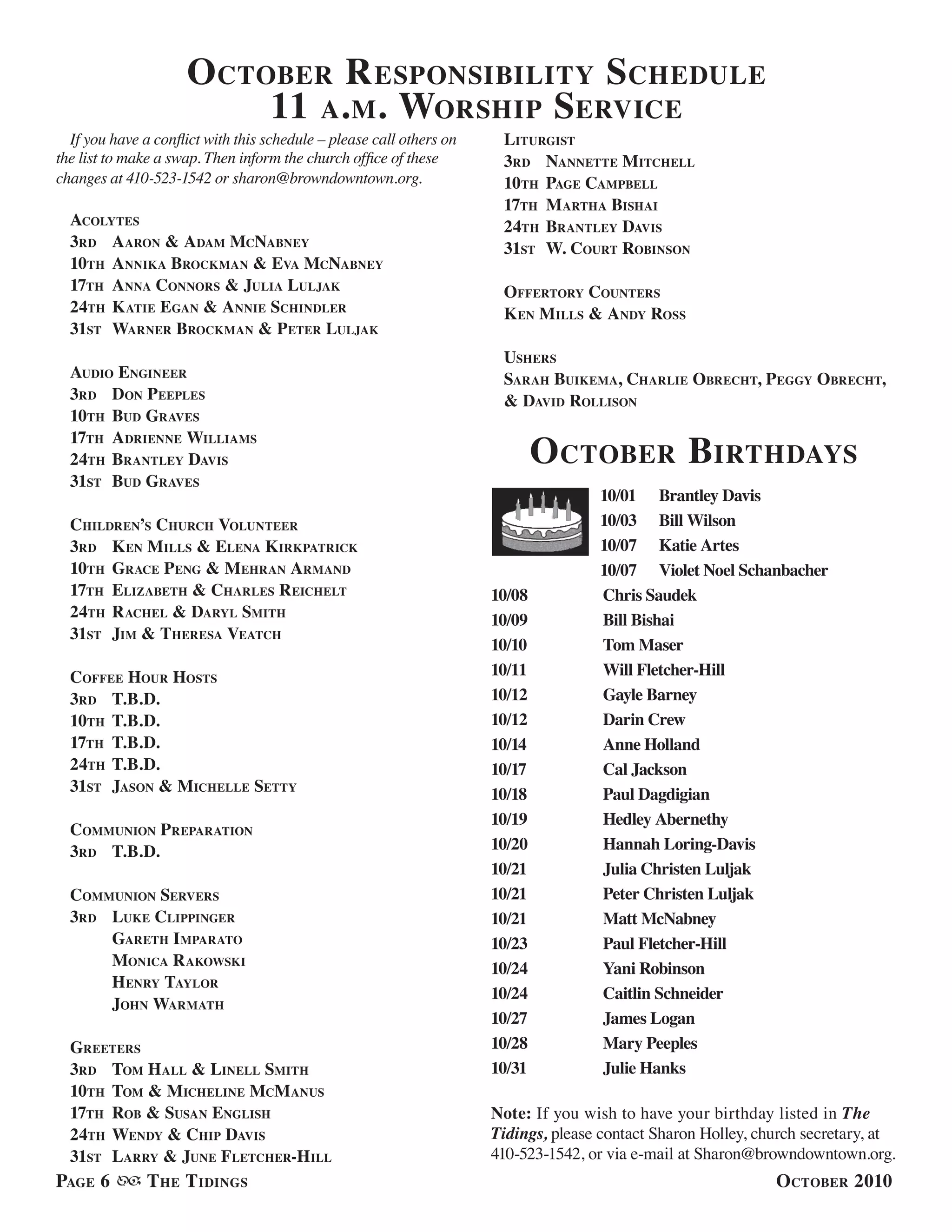 Page 6 The Tidings October 2010
If you have a conflict with this schedule – please call others on
the list to make a swap. Then inform the church office of these
changes at 410-523-1542 or sharon@browndowntown.org.
Acolytes
3rd	Aaron & Adam McNabney
10th	Annika Brockman & Eva McNabney
17th 	Anna Connors & Julia Luljak
24th 	Katie Egan & Annie Schindler
31st 	Warner Brockman & Peter Luljak
Audio Engineer
3rd	Don Peeples
10th 	Bud Graves
17th 	Adrienne Williams
24th 	Brantley Davis
31st 	Bud Graves
Children’s Church Volunteer
3rd	Ken Mills & Elena Kirkpatrick
10th	 Grace Peng & Mehran Armand
17th 	Elizabeth & Charles Reichelt
24th 	Rachel & Daryl Smith
31st 	Jim & Theresa Veatch
Coffee Hour Hosts
3rd	T.B.D.
10th	T.B.D.
17th 	T.B.D.
24th 	T.B.D.
31st 	Jason & Michelle Setty
Communion Preparation
3rd	T.B.D.
Communion Servers
3rd	Luke Clippinger
	 Gareth Imparato
	Monica Rakowski
	Henry Taylor
	 John Warmath
Greeters
3rd	Tom Hall & Linell Smith
10th	Tom & Micheline McManus
17th 	Rob & Susan English
24th 	Wendy & Chip Davis
31st 	Larry & June Fletcher-Hill
Liturgist
3rd	Nannette Mitchell
10th 	Page Campbell
17th 	Martha Bishai
24th 	Brantley Davis
31st 	W. Court Robinson
Offertory Counters
Ken Mills & Andy Ross
Ushers
Sarah Buikema, Charlie Obrecht, Peggy Obrecht,
& David Rollison
October Responsibility Schedule
11 a.m. Worship Service
October Birthdays
10/01	 Brantley Davis
10/03	 Bill Wilson
10/07	 Katie Artes
10/07	 Violet Noel Schanbacher
10/08		 Chris Saudek
10/09		 Bill Bishai
10/10		 Tom Maser
10/11		 Will Fletcher-Hill
10/12		 Gayle Barney
10/12		 Darin Crew
10/14		 Anne Holland
10/17		 Cal Jackson
10/18		 Paul Dagdigian
10/19		 Hedley Abernethy
10/20		 Hannah Loring-Davis
10/21		 Julia Christen Luljak
10/21		 Peter Christen Luljak
10/21		 Matt McNabney
10/23		 Paul Fletcher-Hill
10/24		 Yani Robinson
10/24		 Caitlin Schneider
10/27		 James Logan
10/28		 Mary Peeples
10/31		 Julie Hanks
Note: If you wish to have your birthday listed in The
Tidings, please contact Sharon Holley, church secretary, at
410-523-1542, or via e-mail at Sharon@browndowntown.org.
 