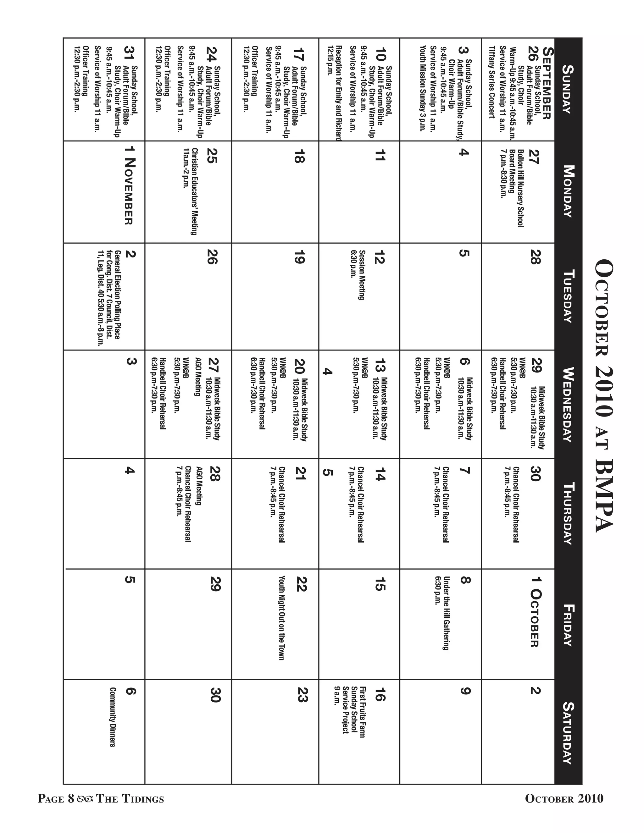 Page 8 The Tidings October 2010
ServiceofWorship11a.m.
31
GeneralElectionPollingPlace
forCong.Dist.7Council,Dist.
11,Leg.Dist.405:30a.m.-8p.m.
MidweekBibleStudy
10:30a.m-11:30a.m.
BoltonHillNurserySchool
BoardMeeting
7p.m.-8:30p.m.
SundaySchool,
AdultForum/BibleStudy,
ChoirWarm-Up
9:45a.m.-10:45a.m.
3
10
17
24
SundayMondayTuesdayWednesdayThursdayFridaySaturday
October2010atBMPA
9
16
30
4578
11131415
1819202122
252627
6
12
2829
YouthMissionSunday3p.m.
SessionMeeting
6:30p.m.
23
229272830126
September
WN@B
5:30p.m-7:30p.m.
WN@B
5:30p.m-7:30p.m.
WN@B
5:30p.m-7:30p.m.
OctoberSundaySchool,
AdultForum/Bible
Study,Choir
Warm-Up9:45a.m.-10:45a.m.
ServiceofWorship11a.m.
SundaySchool,
AdultForum/Bible
Study,ChoirWarm-Up
9:45a.m.-10:45a.m.
ServiceofWorship11a.m.
ChristianEducators’Meeting
11a.m.-2p.m.
WN@B
5:30p.m-7:30p.m.
WN@B
5:30p.m-7:30p.m.
ServiceofWorship11a.m.
ServiceofWorship11a.m.
ServiceofWorship11a.m.
SundaySchool,
AdultForum/Bible
Study,ChoirWarm-Up
9:45a.m.-10:45a.m.
SundaySchool,
AdultForum/Bible
Study,ChoirWarm-Up
9:45a.m.-10:45a.m.
HandbellChoirRehersal
6:30p.m-7:30p.m.
MidweekBibleStudy
10:30a.m-11:30a.m.
HandbellChoirRehersal
6:30p.m-7:30p.m.
MidweekBibleStudy
10:30a.m-11:30a.m.
MidweekBibleStudy
10:30a.m-11:30a.m.
HandbellChoirRehersal
6:30p.m-7:30p.m.
MidweekBibleStudy
10:30a.m-11:30a.m.
HandbellChoirRehersal
6:30p.m-7:30p.m.
ChancelChoirRehearsal
7p.m.-8:45p.m.
ChancelChoirRehearsal
7p.m.-8:45p.m.
ChancelChoirRehearsal
7p.m.-8:45p.m.
ChancelChoirRehearsal
7p.m.-8:45p.m.
ChancelChoirRehearsal
7p.m.-8:45p.m.
ReceptionforEmilyandRichard
12:15p.m.
OfficerTraining
12:30p.m.-2:30p.m.
OfficerTraining
12:30p.m.-2:30p.m.
OfficerTraining
12:30p.m.-2:30p.m.
SundaySchool,
AdultForum/Bible
Study,ChoirWarm-Up
9:45a.m.-10:45a.m.
1November23
AGOMeeting
YouthNightOutontheTown
UndertheHillGathering
6:30p.m.
FirstFruitsFarm
SundaySchool
ServiceProject
9a.m.
45
456
CommunityDinners
AGOMeeting
TiffanySeriesConcert
 
