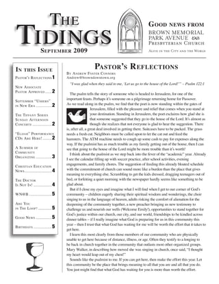 The
Tidings
                                                                                         G ood         news from



                   sePtember 2009

in    this       i ssue                             Pastor’s r eflections
                                  by a ndrew fosTer c onnors
PasTor’s r eflecTions 1           Andrew@browndowntown.org
                                    “I was glad when they said to me, ‘Let us go to the house of the Lord!’” – Psalm 122:1
new a ssociaTe
PasTor a PProved ...... 2
                                     The psalm tells the story of someone who is headed to Jerusalem, for one of the
                                  important feasts. Perhaps it’s someone on a pilgrimage returning home for Passover.
sePTember “Ushers”
in new e ra .............. 2
                                  As we read along in the psalm, we find that the poet is now standing within the gates of
                                                    Jerusalem, filled with the pleasure and relief that comes when you stand at
The Tiffany series                                  your destination. Standing in Jerusalem, the poet exclaims how glad she is
sUnday a fTernoon                                   that someone suggested that they go to the house of the Lord. It’s almost as
c oncerTs ................. 2                       though she realizes that not everyone is glad to hear the suggestion. There
                                  is, after all, a great deal involved in getting there. Suitcases have to be packed. The grass
“e lijah ” P erformance           needs a fresh cut. Neighbors must be called upon to let the cat out and feed the
cd s a re h ere! ........ 2       hamsters. The ATM machine needs to cough up some cash to pay for expenses along the
                                  way. If the psalmist has as much trouble as my family getting out of the house, then I can
a sUmmer of                       see that going to the house of the Lord might be more trouble than it’s worth!
c ommUniTy                           I think about the psalmist as we step back into the fever of the “academic” year. Already
o rganizing .............. 3
                                  I see the calendar filling up with soccer practice, after school activities, evening
                                  engagements, and family chores. The suggestion of feeding this already bloated schedule
c hrisTian e dUcaTion
news ........................ 4   with the commitment of church can sound more like a burden than the place that gives
                                  meaning to everything else. Scrambling to get the kids dressed, dragging teenagers out of
The d ocTor                       bed, or forfeiting a quiet morning with the newspaper hardly seems like something to be
i s noT i n! ................ 4   glad about.
                                     But if I close my eyes and imagine what I will find when I get to our corner of God’s
wn@b .................... 5       community – children eagerly sharing their spiritual wisdom and wonderings, the choir
                                  singing to us in the language of heaven, adults risking the comfort of alienation for the
a re yoU                          deepening of the community together, a new preacher bringing us new testimony to
in The l ooP ? ............ 5     challenge us and nourish our wells (Welcome Emily!), opportunities to stand together for
                                  God’s justice within our church, our city, and our world, friendships to be kindled across
g ood news .............. 5       dinner tables – if I really imagine what God is preparing for us in this community this
                                  year – then I trust that what God has waiting for me will be worth the effort that it takes to
birThdays ................ 5
                                  get here.
                                     I learn this most clearly from those members of our community who are physically
                                  unable to get here because of distance, illness, or age. Often they testify to a longing to
                                  be back in church together in the community that outlasts most other organized groups.
                                  Mary Walker, in describing how moved she was singing in church, once said, “I thought
                                  my heart would leap out of my chest!”
                                     Sounds like the psalmist to me. If you can get here, then make the effort this year. Let
                                  this community be the place that brings meaning to all that you are and all that you do.
                                  You just might find that what God has waiting for you is more than worth the effort.
 