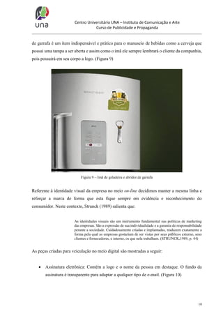 Centro Universitário UNA – Instituto de Comunicação e Arte
Curso de Publicidade e Propaganda

de garrafa é um item indispensável e prático para o manuseio de bebidas como a cerveja que
possui uma tampa a ser aberta e assim como o imã ele sempre lembrará o cliente da companhia,
pois possuirá em seu corpo a logo. (Figura 9)

Figura 9 – Imã de geladeira e abridor de garrafa

Referente à identidade visual da empresa no meio on-line decidimos manter a mesma linha e
reforçar a marca de forma que esta fique sempre em evidência e reconhecimento do
consumidor. Neste contexto, Strunck (1989) salienta que:

As identidades visuais são um instrumento fundamental nas políticas de marketing
das empresas. São a expressão de sua individualidade e a garantia de responsabilidade
perante a sociedade. Cuidadosamente criadas e implantadas, traduzem exatamente a
forma pela qual as empresas gostariam de ser vistas por seus públicos externo, seus
clientes e fornecedores, e interno, os que nela trabalham. (STRUNCK,1989, p. 44)

As peças criadas para veiculação no meio digital são mostradas a seguir:


Assinatura eletrônica: Contém a logo e o nome da pessoa em destaque. O fundo da
assinatura é transparente para adaptar a qualquer tipo de e-mail. (Figura 10)

10

 