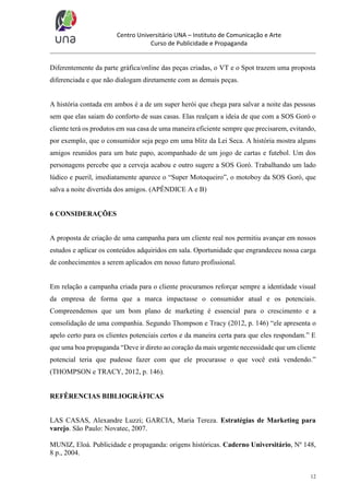 Centro Universitário UNA – Instituto de Comunicação e Arte
Curso de Publicidade e Propaganda

Diferentemente da parte gráfica/online das peças criadas, o VT e o Spot trazem uma proposta
diferenciada e que não dialogam diretamente com as demais peças.

A história contada em ambos é a de um super herói que chega para salvar a noite das pessoas
sem que elas saiam do conforto de suas casas. Elas realçam a ideia de que com a SOS Goró o
cliente terá os produtos em sua casa de uma maneira eficiente sempre que precisarem, evitando,
por exemplo, que o consumidor seja pego em uma blitz da Lei Seca. A história mostra alguns
amigos reunidos para um bate papo, acompanhado de um jogo de cartas e futebol. Um dos
personagens percebe que a cerveja acabou e outro sugere a SOS Goró. Trabalhando um lado
lúdico e pueril, imediatamente aparece o “Super Motoqueiro”, o motoboy da SOS Goró, que
salva a noite divertida dos amigos. (APÊNDICE A e B)

6 CONSIDERAÇÕES

A proposta de criação de uma campanha para um cliente real nos permitiu avançar em nossos
estudos e aplicar os conteúdos adquiridos em sala. Oportunidade que engrandeceu nossa carga
de conhecimentos a serem aplicados em nosso futuro profissional.

Em relação a campanha criada para o cliente procuramos reforçar sempre a identidade visual
da empresa de forma que a marca impactasse o consumidor atual e os potenciais.
Compreendemos que um bom plano de marketing é essencial para o crescimento e a
consolidação de uma companhia. Segundo Thompson e Tracy (2012, p. 146) “ele apresenta o
apelo certo para os clientes potenciais certos e da maneira certa para que eles respondam.” E
que uma boa propaganda “Deve ir direto ao coração da mais urgente necessidade que um cliente
potencial teria que pudesse fazer com que ele procurasse o que você está vendendo.”
(THOMPSON e TRACY, 2012, p. 146).

REFÊRENCIAS BIBLIOGRÁFICAS

LAS CASAS, Alexandre Luzzi; GARCIA, Maria Tereza. Estratégias de Marketing para
varejo. São Paulo: Novatec, 2007.
MUNIZ, Eloá. Publicidade e propaganda: origens históricas. Caderno Universitário, Nº 148,
8 p., 2004.

12

 
