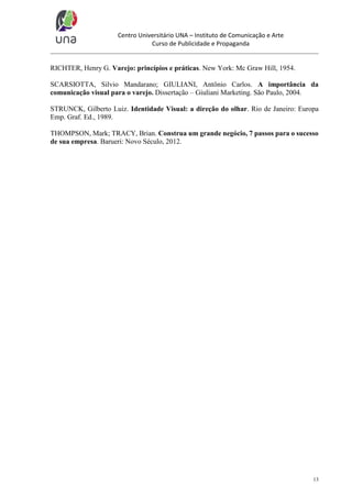 Centro Universitário UNA – Instituto de Comunicação e Arte
Curso de Publicidade e Propaganda

RICHTER, Henry G. Varejo: princípios e práticas. New York: Mc Graw Hill, 1954.
SCARSIOTTA, Silvio Mandarano; GIULIANI, Antônio Carlos. A importância da
comunicação visual para o varejo. Dissertação – Giuliani Marketing. São Paulo, 2004.
STRUNCK, Gilberto Luiz. Identidade Visual: a direção do olhar. Rio de Janeiro: Europa
Emp. Graf. Ed., 1989.
THOMPSON, Mark; TRACY, Brian. Construa um grande negócio, 7 passos para o sucesso
de sua empresa. Barueri: Novo Século, 2012.

13

 