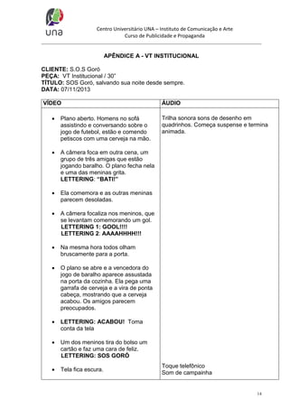 Centro Universitário UNA – Instituto de Comunicação e Arte
Curso de Publicidade e Propaganda

APÊNDICE A - VT INSTITUCIONAL
CLIENTE: S.O.S Goró
PEÇA: VT Institucional / 30”
TÍTULO: SOS Goró, salvando sua noite desde sempre.
DATA: 07/11/2013
VÍDEO


Plano aberto. Homens no sofá
assistindo e conversando sobre o
jogo de futebol, estão e comendo
petiscos com uma cerveja na mão.



A câmera foca em outra cena, um
grupo de três amigas que estão
jogando baralho. O plano fecha nela
e uma das meninas grita.
LETTERING: “BATI!”



Ela comemora e as outras meninas
parecem desoladas.



A câmera focaliza nos meninos, que
se levantam comemorando um gol.
LETTERING 1: GOOL!!!!
LETTERING 2: AAAAHHHH!!!



Na mesma hora todos olham
bruscamente para a porta.



O plano se abre e a vencedora do
jogo de baralho aparece assustada
na porta da cozinha. Ela pega uma
garrafa de cerveja e a vira de ponta
cabeça, mostrando que a cerveja
acabou. Os amigos parecem
preocupados.



LETTERING: ACABOU! Toma
conta da tela



Um dos meninos tira do bolso um
cartão e faz uma cara de feliz.
LETTERING: SOS GORÓ



Tela fica escura.

ÁUDIO
Trilha sonora sons de desenho em
quadrinhos. Começa suspense e termina
animada.

Toque telefônico
Som de campainha

14

 