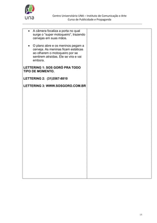 Centro Universitário UNA – Instituto de Comunicação e Arte
Curso de Publicidade e Propaganda



A câmera focaliza a porta no qual
surge o “super motoqueiro”, trazendo
cervejas em suas mãos.



O plano abre e os meninos pegam a
cerveja. As meninas ficam estáticas
ao olharem o motoqueiro por se
sentirem atraídas. Ele se vira e vai
embora.

LETTERING 1: SOS GORÓ PRA TODO
TIPO DE MOMENTO.
LETTERING 2: (31)3567-8810
LETTERING 3: WWW.SOSGORO.COM.BR

15

 