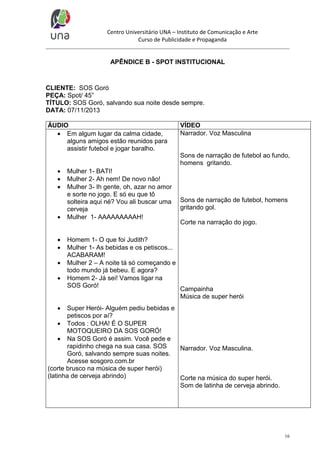 Centro Universitário UNA – Instituto de Comunicação e Arte
Curso de Publicidade e Propaganda

APÊNDICE B - SPOT INSTITUCIONAL

CLIENTE: SOS Goró
PEÇA: Spot/ 45”
TÍTULO: SOS Goró, salvando sua noite desde sempre.
DATA: 07/11/2013
ÁUDIO
 Em algum lugar da calma cidade,
alguns amigos estão reunidos para
assistir futebol e jogar baralho.

VÍDEO
Narrador. Voz Masculina

Sons de narração de futebol ao fundo,
homens gritando.










Mulher 1- BATI!
Mulher 2- Ah nem! De novo não!
Mulher 3- Ih gente, oh, azar no amor
e sorte no jogo. E só eu que tô
solteira aqui né? Vou ali buscar uma
cerveja
Mulher 1- AAAAAAAAAH!

Homem 1- O que foi Judith?
Mulher 1- As bebidas e os petiscos...
ACABARAM!
Mulher 2 – A noite tá só começando e
todo mundo já bebeu. E agora?
Homem 2- Já sei! Vamos ligar na
SOS Goró!

Sons de narração de futebol, homens
gritando gol.
Corte na narração do jogo.

Campainha
Música de super herói



Super Herói- Alguém pediu bebidas e
petiscos por aí?
 Todos : OLHA! É O SUPER
MOTOQUEIRO DA SOS GORÓ!
 Na SOS Goró é assim. Você pede e
rapidinho chega na sua casa. SOS
Narrador. Voz Masculina.
Goró, salvando sempre suas noites.
Acesse sosgoro.com.br
(corte brusco na música de super herói)
(latinha de cerveja abrindo)
Corte na música do super herói.
Som de latinha de cerveja abrindo.

16

 