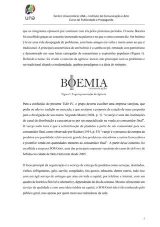 Centro Universitário UNA – Instituto de Comunicação e Arte
Curso de Publicidade e Propaganda

que os integrantes optassem por continuar com ela pelos próximos períodos. O nome Boemia
foi escolhido graças ao conceito incrustado na palavra e no que o senso comum diz. Ser boêmio
é levar uma vida desapegada de problemas, com bons amigos em volta e muito amor ao que é
tradicional. A principal característica de um boêmio é o samba no pé, retratado com patriotismo
e demonstrado em suas letras carregadas de romantismo e expressões populares (Figura 1).
Definido o nome, foi criado o conceito da agência: inovar, não preocupar com os problemas e
ser tradicional aliando a modernidade, quebrar paradigmas e a ideia do rotineiro.

Figura 1: Logo representação da Agência

Para a confecção do presente Tidir IV, o grupo deveria escolher uma empresa varejista, que
podia ou não ter tradição no mercado, e que aceitasse a proposta da criação de uma campanha
para a divulgação de sua marca. Segundo Muniz (2004, p. 3), “o varejo é uma das instituições
do canal de distribuição e caracteriza-se por ser especializado na venda ao consumidor final”.
O varejo nada mais é que a redistribuição de produtos a partir de um consumidor para seu
consumidor final, como observado por Richter (1954, p. 53) “varejo é o processo de compra de
produtos em quantidade relativamente grande dos produtores atacadistas e outros fornecedores
e posterior venda em quantidades menores ao consumidor final”. A partir desse conceito, foi
escolhida a empresa SOS Goró, uma das principais empresas varejistas do ramo de delivery de
bebidas na cidade de Belo Horizonte desde 2009.

O foco principal da organização é o serviço de entrega de produtos como cervejas, destilados,
vinhos, refrigerantes, gelo, carvão, congelados, tira-gostos, tabacaria, dentre outros, tudo isso
com um ágil serviço de entregas que atua em toda a capital, por telefone e internet, com um
quadro de horários flexível e alternativo, dependendo do dia da semana. Mesmo oferecendo um
serviço de qualidade e com uma ideia inédita na capital, o SOS Goró não é tão conhecido pelo
público geral, mas apenas por quem mora nas redondezas da sede.

2

 