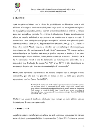 Centro Universitário UNA – Instituto de Comunicação e Arte
Curso de Publicidade e Propaganda

2 OBJETIVO

Após um primeiro contato com o cliente, foi percebido que sua identidade visual e seus
materiais de divulgação não eram atraentes para o target e que não havia grande abrangência
na divulgação de seu produto, além de focar em apenas um dos ramos da empresa. O primeiro
passo para a criação da campanha foi a reforma do planejamento de peças que atenderiam o
cliente de maneira satisfatória e apresentassem os produtos que a empresa revende. A
comunicação visual é um ponto principal para as empresas varejistas, principalmente quando
se trata de Ponto de Venda (PDV). Segundo Scarsiotta e Giuliani (2004, p. 1), “(...) o PDV se
torna o foco central. Afinal, é nele que se estabelece um bom marketing de relacionamento, ou
seja, obtemos um valor pleno de duração de cada cliente.” Ao pensar no PDV optamos por fazer
uma reformulação da fachada e todo material gráfico, visto que, a aparência é um ponto
fundamental para escolha ou não do cliente, pois de acordo com Scarsiotta e Giuliani (2004, p.
8) “a comunicação visual é uma das ferramentas de marketing mais conhecidas. Ela é
responsável pela divulgação das marcas "no PDV" e "do PDV". É fator determinante nas
compras por impulso, para obter sucesso nas estratégias de comunicação.”

Outro ponto importante a ser trabalhado na presente campanha será a interação do novo
consumidor, que está cada vez presente no mundo on-line. A partir desse princípio
concordamos com Las Casas e Garcia (2007):
A utilização da internet tem criado um novo tipo de consumidor, que o setor de varejo
tem procurado atender, o consumidor on-line. Para o varejo, coube a melhor parte
dessa mudança, de simples facilitador do processo de levar o produto ao consumidor
final, passou a ter o poder de decidir o que e como deve ser levado: preço, local de
exposição, destaque nas suas ações de comunicação e assim por diante. (LAS CASAS
e GARCIA, 2007, p. 34)

O objetivo da agência é fortalecer a identidade visual e atingir um maior público, além do
fortalecimento da marca nas redes sociais.

3 JUSTIFICATIVA

A agência procurou trabalhar com um cliente que está começando a se destacar no mercado
como referência em entrega de bebidas, tira-gostos e afins. O cliente SOS Goró atua no mercado

3

 
