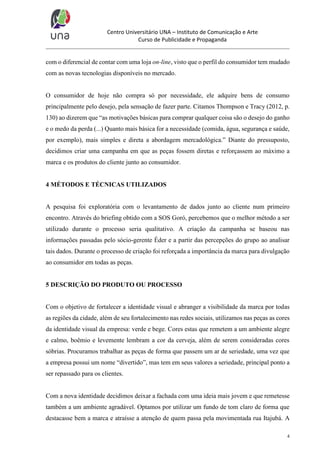 Centro Universitário UNA – Instituto de Comunicação e Arte
Curso de Publicidade e Propaganda

com o diferencial de contar com uma loja on-line, visto que o perfil do consumidor tem mudado
com as novas tecnologias disponíveis no mercado.

O consumidor de hoje não compra só por necessidade, ele adquire bens de consumo
principalmente pelo desejo, pela sensação de fazer parte. Citamos Thompson e Tracy (2012, p.
130) ao dizerem que “as motivações básicas para comprar qualquer coisa são o desejo do ganho
e o medo da perda (...) Quanto mais básica for a necessidade (comida, água, segurança e saúde,
por exemplo), mais simples e direta a abordagem mercadológica.” Diante do pressuposto,
decidimos criar uma campanha em que as peças fossem diretas e reforçassem ao máximo a
marca e os produtos do cliente junto ao consumidor.

4 MÉTODOS E TÉCNICAS UTILIZADOS

A pesquisa foi exploratória com o levantamento de dados junto ao cliente num primeiro
encontro. Através do briefing obtido com a SOS Goró, percebemos que o melhor método a ser
utilizado durante o processo seria qualitativo. A criação da campanha se baseou nas
informações passadas pelo sócio-gerente Éder e a partir das percepções do grupo ao analisar
tais dados. Durante o processo de criação foi reforçada a importância da marca para divulgação
ao consumidor em todas as peças.

5 DESCRIÇÃO DO PRODUTO OU PROCESSO

Com o objetivo de fortalecer a identidade visual e abranger a visibilidade da marca por todas
as regiões da cidade, além de seu fortalecimento nas redes sociais, utilizamos nas peças as cores
da identidade visual da empresa: verde e bege. Cores estas que remetem a um ambiente alegre
e calmo, boêmio e levemente lembram a cor da cerveja, além de serem consideradas cores
sóbrias. Procuramos trabalhar as peças de forma que passem um ar de seriedade, uma vez que
a empresa possui um nome “divertido”, mas tem em seus valores a seriedade, principal ponto a
ser repassado para os clientes.

Com a nova identidade decidimos deixar a fachada com uma ideia mais jovem e que remetesse
também a um ambiente agradável. Optamos por utilizar um fundo de tom claro de forma que
destacasse bem a marca e atraísse a atenção de quem passa pela movimentada rua Itajubá. A
4

 