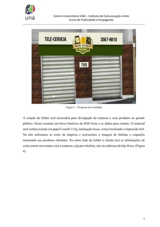 Centro Universitário UNA – Instituto de Comunicação e Arte
Curso de Publicidade e Propaganda

Figura 3 – Proposta nova fachada

A criação do folder será necessária para divulgação da empresa e seus produtos ao grande
público. Neste constará um breve histórico da SOS Goró e os dados para contato. O material
será confeccionado em papel Couchê 115g, laminação fosca, verniz localizado e impressão 4x4.
Na arte utilizamos as cores da empresa e acrescemos a imagem de bebidas e coquetéis
remetendo aos produtos ofertados. No outro lado do folder o cliente terá as informações de
como entrar em contato com a empresa, seja por telefone, site ou endereço da loja física. (Figura
4)

6

 