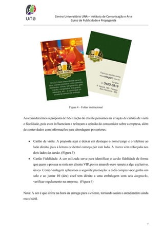 Centro Universitário UNA – Instituto de Comunicação e Arte
Curso de Publicidade e Propaganda

Figura 4 – Folder institucional

Ao considerarmos a proposta de fidelização do cliente pensamos na criação de cartões de visita
e fidelidade, pois estes influenciam e reforçam a opinião do consumidor sobre a empresa, além
de conter dados com informações para abordagens posteriores.


Cartão de visita: A proposta aqui é deixar em destaque o nome/cargo e o telefone ao
lado direito, pois a leitura ocidental começa por este lado. A marca vem reforçada nos
dois lados do cartão. (Figura 5)



Cartão Fidelidade: A cor utilizada serve para identificar o cartão fidelidade de forma
que quem o possua se sinta um cliente VIP, pois o amarelo ouro remete a algo exclusivo,
único. Como vantagem aplicamos a seguinte promoção: a cada compra você ganha um
selo e ao juntar 10 (dez) você tem direito a uma embalagem com seis longnecks,
verificar regulamento na empresa. (Figura 6)

Nota: A cor é que difere na hora da entrega para o cliente, tornando assim o atendimento ainda
mais hábil.

7

 