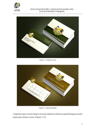 Centro Universitário UNA – Instituto de Comunicação e Arte
Curso de Publicidade e Propaganda

Figura 5 – Cartão de visita

Figura 6 – Cartão Fidelidade

A papelaria segue o mesmo design com a logo implícita no fundo sem grande destaque, presente
apenas para reforçar a marca. (Figuras 7 e 8)

8

 