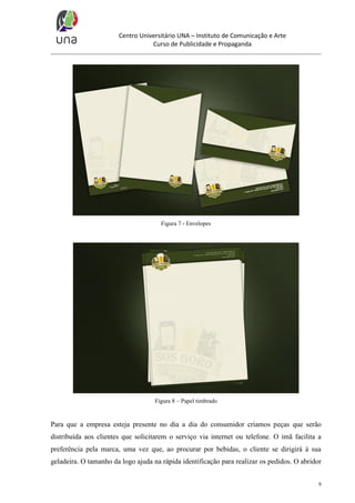 Centro Universitário UNA – Instituto de Comunicação e Arte
Curso de Publicidade e Propaganda

Figura 7 - Envelopes

Figura 8 – Papel timbrado

Para que a empresa esteja presente no dia a dia do consumidor criamos peças que serão
distribuída aos clientes que solicitarem o serviço via internet ou telefone. O imã facilita a
preferência pela marca, uma vez que, ao procurar por bebidas, o cliente se dirigirá à sua
geladeira. O tamanho da logo ajuda na rápida identificação para realizar os pedidos. O abridor
9

 