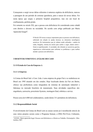 Começaram a surgir novas idéias referentes à natureza orgânica da deficiência, marcou
a passagem de um período de extrema ignorância, para o nascer de novas idéias. Foi
nesta época que surgiu o primeiro hospital psiquiátrico, mas era um local de
confinamento, perfeita prisão.
Foi somente no século XX, que a pessoa com deficiência foi considerada como cidadã
com direitos e deveres na sociedade. De acordo com artigo publicado por Maria
Aparecida Gurgel4
:
O Século XX trouxe avanços importantes para as pessoas com deficiência,
sobretudo em relação às ajudas técnicas ou elementos tecnológicos
assistivos. Os instrumentos que já vinham sendo utilizados - cadeira de
rodas, bengalas, sistema de ensino para surdos e cegos, dentre outros -
foram se aperfeiçoando. A sociedade, não obstante as sucessivas guerras,
organizou-se coletivamente para enfrentar os problemas e para melhor
atender a pessoa com deficiência.
3 DESENVOLVIMENTO E ANÁLISE DO CASO
3.1 O Estudo de Caso da Empresa A
3.1.1 A Empresa
A Comau do Brasil Ind. e Com. Ltda. é uma empresa do grupo Fiat e se estabeleceu no
Brasil em 1995 atuando em dez estados. Hoje localizada dentro da Fiat em Betim,
oferece sua proficiência como integradora de sistemas de automação industrial e
liderança no mercado brasileiro de manutenção. Suas atividades específicas são:
engenharia, carroceria, powertrain Systems, montagem final, robótica e service.
Possui cerca de 6.000 mil colaboradores, sendo destes 311 portadores de deficiência.
3.1.2 Responsabilidade Social
O envolvimento da Comau do Brasil com as causas sociais já é reconhecido através de
seus vários projetos sociais como o Programa Semear, a ONG Pró-Viver, Culturarte,
4
GUGEL, Maria aparecida Gugel. Pessoas com Deficiência e o Direito ao Trabalho. Florianópolis : Obra
Jurídica, 2007.
 
