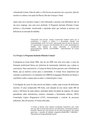 voluntariado Comau, linha do saber e o Pró-Jovem em parceria com o governo, além de
incentivo à cultura e nas ações de Páscoa, Dia das Crianças e Natal.
Agora uma nova iniciativa surgiu e está oferecendo a pessoas com deficiência não só
um novo emprego, mas uma nova profissão. O Programa Inclusão Eficiente Comau
promove a diversidade, incentivando e apoiando ações que incluam as pessoas com
deficiência no mercado de trabalho.
Valorizando estas pessoas, estamos incentivando também aquilo que já
acreditamos: o respeito, a cultura e a diversidade, atuando com
responsabilidade social. Na Comau, onde grande parte da mão de obra deve
ser especializada, as pessoas com deficiência não só terão oportunidade de
trabalho, mas também de serem valorizadas e reconhecidas
profissionalmente. (SOLIS, ALEJANDRO - Superintendente da Comau
MERCOSUL)
3.1.3 O que é o Programa Inclusão Eficiente Comau?
O programa já existe desde 2006, mas foi em 2008 com uma nova ação, o curso de
formação profissional básica em eletricista de manutenção industrial, que o plano se
concretizou. Para concretizá-lo, a Comau do Brasil fechou parceria com a Prefeitura de
Betim, que já realizava cursos para a comunidade. A Comau ficou responsável por
contratar os professores e as intérpretes de LIBRAS (Linguagem Brasileira de Sinais) e
a prefeitura cedeu o espaço para as aulas e o material para o curso.
A divulgação do curso foi feita através de folders e mídia, onde tiveram 48 deficientes
inscritos. O curso compreende 500 horas, com duração de seis meses sendo 400 de
teoria e 100 horas de aulas prática, realizadas dentro da planta da empresa. Os alunos
aprenderam sobre eletrotécnica, motores, comandos e ferramentas elétricas, NR10,
Controlador Lógico Programável (CLP), instrumentação e controle de processos
industriais. Dos 48 inscritos, 43 foram efetivados.
A Comau se destaca como empresa socialmente responsável, pois, muito
mais que abrir as portas para pessoas com deficiência, está proporcionando a
formação. Mesmo que essas pessoas um dia saiam da empresa, elas estarão
aptas para o mercado de trabalho competitivo.(MARTINS, TARCÍSIA -
Especialista em Responsabilidade Social)
 