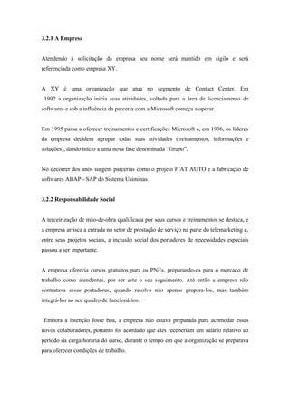 3.2.1 A Empresa
Atendendo à solicitação da empresa seu nome será mantido em sigilo e será
referenciada como empresa XY.
A XY é uma organização que atua no segmento de Contact Center. Em
1992 a organização inicia suas atividades, voltada para a área de licenciamento de
softwares e sob a influência da parceria com a Microsoft começa a operar.
Em 1995 passa a oferecer treinamentos e certificações Microsoft e, em 1996, os líderes
da empresa decidem agrupar todas suas atividades (treinamentos, informações e
soluções), dando início a uma nova fase denominada “Grupo”.
No decorrer dos anos surgem parcerias como o projeto FIAT AUTO e a fabricação de
softwares ABAP - SAP do Sistema Usiminas.
3.2.2 Responsabilidade Social
A terceirização de mão-de-obra qualificada por seus cursos e treinamentos se destaca, e
a empresa arrisca a entrada no setor de prestação de serviço na parte do telemarketing e,
entre seus projetos sociais, a inclusão social dos portadores de necessidades especiais
passou a ser importante.
A empresa oferecia cursos gratuitos para os PNEs, preparando-os para o mercado de
trabalho como atendentes, por ser este o seu seguimento. Até então a empresa não
contratava esses portadores, quando resolve não apenas prepara-los, mas também
integrá-los ao seu quadro de funcionários.
Embora a intenção fosse boa, a empresa não estava preparada para acomodar esses
novos colaboradores, portanto foi acordado que eles receberiam um salário relativo ao
período da carga horária do curso, durante o tempo em que a organização se preparava
para oferecer condições de trabalho.
 