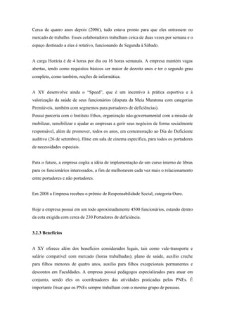 Cerca de quatro anos depois (2006), tudo estava pronto para que eles entrassem no
mercado de trabalho. Esses colaboradores trabalham cerca de duas vezes por semana e o
espaço destinado a eles é rotativo, funcionando de Segunda à Sábado.
A carga Horária é de 4 horas por dia ou 16 horas semanais. A empresa mantém vagas
abertas, tendo como requisitos básicos ser maior de dezoito anos e ter o segundo grau
completo, como também, noções de informática.
A XY desenvolve ainda o “Speed”, que é um incentivo à prática esportiva e à
valorização da saúde de seus funcionários (disputa da Meia Maratona com categorias
Premiáveis, também com segmentos para portadores de deficiências).
Possui parceria com o Instituto Ethos, organização não-governamental com a missão de
mobilizar, sensibilizar e ajudar as empresas a gerir seus negócios de forma socialmente
responsável, além de promover, todos os anos, em comemoração ao Dia do Deficiente
auditivo (26 de setembro), filme em sala de cinema específica, para todos os portadores
de necessidades especiais.
Para o futuro, a empresa cogita a idéia de implementação de um curso interno de libras
para os funcionários interessados, a fim de melhorarem cada vez mais o relacionamento
entre portadores e não portadores.
Em 2008 a Empresa recebeu o prêmio de Responsabilidade Social, categoria Ouro.
Hoje a empresa possui em um todo aproximadamente 4500 funcionários, estando dentro
da cota exigida com cerca de 230 Portadores de deficiência.
3.2.3 Benefícios
A XY oferece além dos benefícios considerados legais, tais como vale-transporte e
salário compatível com mercado (horas trabalhadas), plano de saúde, auxílio creche
para filhos menores de quatro anos, auxílio para filhos excepcionais permanentes e
descontos em Faculdades. A empresa possui pedagogos especializados para atuar em
conjunto, sendo eles os coordenadores das atividades praticadas pelos PNEs. É
importante frisar que os PNEs sempre trabalham com o mesmo grupo de pessoas.
 