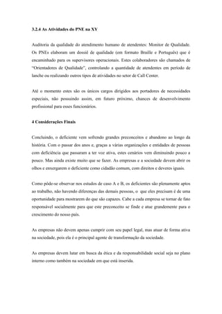 3.2.4 As Atividades do PNE na XY
Auditoria da qualidade do atendimento humano de atendentes: Monitor de Qualidade.
Os PNEs elaboram um dossiê de qualidade (em formato Braille e Português) que é
encaminhado para os supervisores operacionais. Estes colaboradores são chamados de
“Orientadores de Qualidade”, controlando a quantidade de atendentes em período de
lanche ou realizando outros tipos de atividades no setor de Call Center.
Até o momento estes são os únicos cargos dirigidos aos portadores de necessidades
especiais, não possuindo assim, em futuro próximo, chances de desenvolvimento
profissional para esses funcionários.
4 Considerações Finais
Concluindo, o deficiente vem sofrendo grandes preconceitos e abandono ao longo da
história. Com o passar dos anos e, graças a várias organizações e entidades de pessoas
com deficiência que passaram a ter voz ativa, estes cenários vem diminuindo pouco a
pouco. Mas ainda existe muito que se fazer. As empresas e a sociedade devem abrir os
olhos e enxergarem o deficiente como cidadão comum, com direitos e deveres iguais.
Como pôde-se observar nos estudos de caso A e B, os deficientes são plenamente aptos
ao trabalho, não havendo diferenças das demais pessoas, o que eles precisam é de uma
oportunidade para mostrarem do que são capazes. Cabe a cada empresa se tornar de fato
responsável socialmente para que este preconceito se finde e atue grandemente para o
crescimento do nosso país.
As empresas não devem apenas cumprir com seu papel legal, mas atuar de forma ativa
na sociedade, pois ela é o principal agente de transformação da sociedade.
As empresas devem lutar em busca da ética e da responsabilidade social seja no plano
interno como também na sociedade em que está inserida.
 