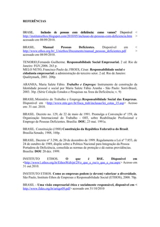 REFERÊNCIAS
BRASIL. Inclusão de pessoas com deficiência: como vamos? Disponível <
http://institutoethos.blogspot.com/2010/05/inclusao-de-pessoas-com-deficiencia.htm >
acessado em 08/09/2010.
BRASIL. Manual Pessoas Deficientes. Disponível em <
http://www.ethos.org.br/_Uniethos/Documents/manual_pessoas_deficientes.pdf >
acessado em 08/09/2010.
TENORIO,Fernando Guilherme. Responsabilidade Social Empresarial. 2 ed. Rio de
Janeiro: FGV,2006. 263 p.
MELO NETO, Francisco Paulo de; FROES, César. Responsabilidade social e
cidadania empresarial: a administração do terceiro setor. 2 ed. Rio de Janeiro:
Qualitymark, 2001. 208p.
ARANHA, Maria Salete Fábio. Trabalho e Emprego: Instrumento de construção da
Identidade pessoal e social por Maria Salete Fábio Aranha - São Paulo: Sorri-Brasil,
2003. 36p. (Série Coleção Estudos e Pesquisas na Área da Deficiência; v. 9)
BRASIL.Ministério do Trabalho e Emprego.Responsabilidade Social das Empresas.
Disponível em <http://www.mte.gov.br/fisca_trab/inclusao/lei_cotas_15.asp> Acesso
em: 31 out. 2010.
BRASIL. Decreto no. 129, de 22 de maio de 1991. Promulga a Convenção nº 159, da
Organização Internacional do Trabalho - OIT, sobre Reabilitação Profissional e
Emprego de Pessoas Deficientes. Brasília: DOU, 23 mai. 1991a.
BRASIL. Constituição (1988) Constituição da República Federativa do Brasil.
Brasília:Senado, 1988, 168p.
BRASIL. Decreto nº 3.298, de 20 de dezembro de 1999. Regulamenta a Lei nº 7.853, de
24 de outubro de 1989, dispõe sobre a Política Nacional para Integração da Pessoa
Portadora de Deficiência, consolida as normas de proteção e dá outras providências.
Brasília: DOU 20 dez. 1999.
INSTITUTO ETHOS. O que é RSE. Disponível em
<http://www1.ethos.org.br/EthosWeb/pt/29/o_que_e_rse/o_que_e_rse.aspx> Acesso em
31 out.2010.
INSTITUTO ETHOS. Como as empresas podem (e devem) valorizar a diversidade,
São Paulo, Instituto Ethos de Empresas e Responsabilidade Social (ETHOS), 2000. 70p.
BRASIL - Uma visão empresarial ética e socialmente responsável, disponível em <
http://www.fides.org.br/artigo09.pdf> acessado em 31/10/2010
 