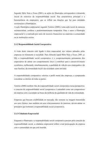 Segundo Melo Neto e Froes (2001), as ações de filantropia correspondem à dimensão
inicial do exercício da responsabilidade social. Sua característica principal é a
benemerência do empresário, que se reflete nas doações que faz para entidades
assistenciais e filantrópicas.
A ação filantrópica empresarial, segundo Tenório (2008) é uma ação social de natureza
assistencialista, caridosa e predominantemente temporária. Para o autor a filantropia
empresarial é a realizada por meio de recursos financeiros ou materiais à comunidade
ou às instituições sociais.
2.1.2 Responsabilidade Social Coorporativa
A visão deste conceito está ligada à ética empresarial, aos valores adotados pelas
empresas no tratamento à sociedade. Para Almeida (apud Melo Neto e Froes, 2001, p.
90), a responsabilidade social coorporativa é o comprometimento permanente dos
empresários de adotar um comportamento ético e contribuir para o desenvolvimento
econômico, melhorando, simultaneamente, a qualidade de vida de seus empregados e de
suas famílias, da comunidade local e da sociedade como um todo.
A responsabilidade coorporativa valoriza o perfil moral das empresas, e compreende
considerar os direitos de todas as partes.
Tenório (2006) também fala da responsabilidade social coorporativa nessa perspectiva:
o conceito de responsabilidade social coorporativa é entendido como um compromisso
da empresa com a sociedade na busca da melhoria da qualidade de vida da comunidade.
Empresas que buscam credibilidade no mercado, não somente na imagem transmitida
aos seus clientes, mas também em seus relacionamentos de interesse, devem adotar os
princípios que norteiam a responsabilidade social coorporativa.
2.1.3 Cidadania Empresarial
Enquanto a filantropia e a responsabilidade social coorporativa passam pelo conceito de
responsabilidade social, a cidadania empresarial reflete a real preocupação da empresa
com a comunidade em que está inserida.
 