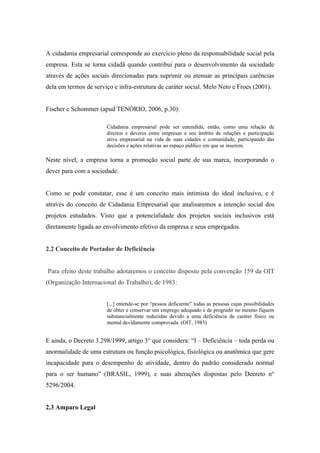 A cidadania empresarial corresponde ao exercício pleno da responsabilidade social pela
empresa. Esta se torna cidadã quando contribui para o desenvolvimento da sociedade
através de ações sociais direcionadas para suprimir ou atenuar as principais carências
dela em termos de serviço e infra-estrutura de caráter social. Melo Neto e Froes (2001).
Fischer e Schommer (apud TENÓRIO, 2006, p.30):
Cidadania empresarial pode ser entendida, então, como uma relação de
direitos e deveres entre empresas e seu âmbito de relações e participação
ativa empresarial na vida de suas cidades e comunidade, participando das
decisões e ações relativas ao espaço público em que se inserem.
Neste nível, a empresa torna a promoção social parte de sua marca, incorporando o
dever para com a sociedade.
Como se pode constatar, esse é um conceito mais intimista do ideal inclusivo, e é
através do conceito de Cidadania Empresarial que analisaremos a intenção social dos
projetos estudados. Visto que a potencialidade dos projetos sociais inclusivos está
diretamente ligada ao envolvimento efetivo da empresa e seus empregados.
2.2 Conceito de Portador de Deficiência
Para efeito deste trabalho adotaremos o conceito disposto pela convenção 159 da OIT
(Organização Internacional do Trabalho), de 1983:
[...] entende-se por “pessoa deficiente” todas as pessoas cujas possibilidades
de obter e conservar um emprego adequado e de progredir no mesmo fiquem
substancialmente reduzidas devido a uma deficiência de caráter físico ou
mental devidamente comprovada. (OIT, 1983)
E ainda, o Decreto 3.298/1999, artigo 3° que considera: “I – Deficiência – toda perda ou
anormalidade de uma estrutura ou função psicológica, fisiológica ou anatômica que gere
incapacidade para o desempenho de atividade, dentro do padrão considerado normal
para o ser humano” (BRASIL, 1999), e suas alterações dispostas pelo Decreto n°
5296/2004.
2.3 Amparo Legal
 